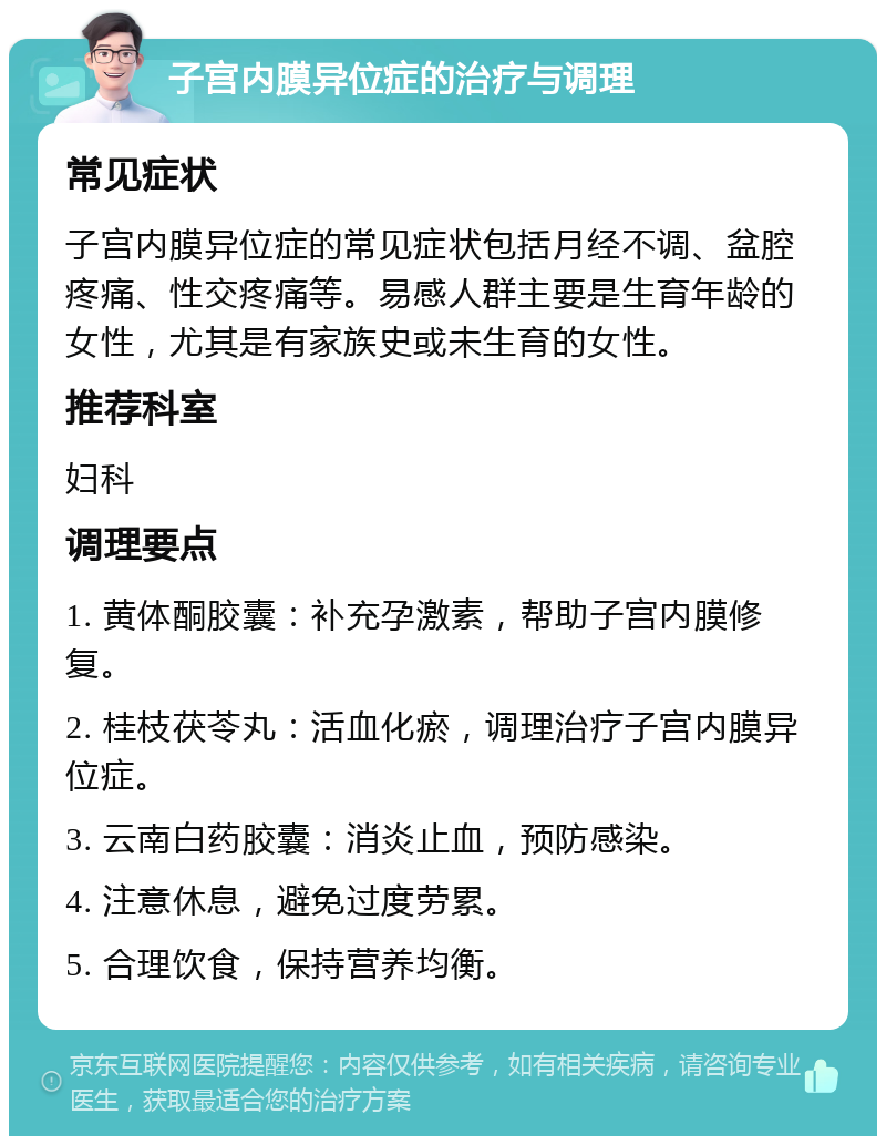 子宫内膜异位症的治疗与调理 常见症状 子宫内膜异位症的常见症状包括月经不调、盆腔疼痛、性交疼痛等。易感人群主要是生育年龄的女性，尤其是有家族史或未生育的女性。 推荐科室 妇科 调理要点 1. 黄体酮胶囊：补充孕激素，帮助子宫内膜修复。 2. 桂枝茯苓丸：活血化瘀，调理治疗子宫内膜异位症。 3. 云南白药胶囊：消炎止血，预防感染。 4. 注意休息，避免过度劳累。 5. 合理饮食，保持营养均衡。