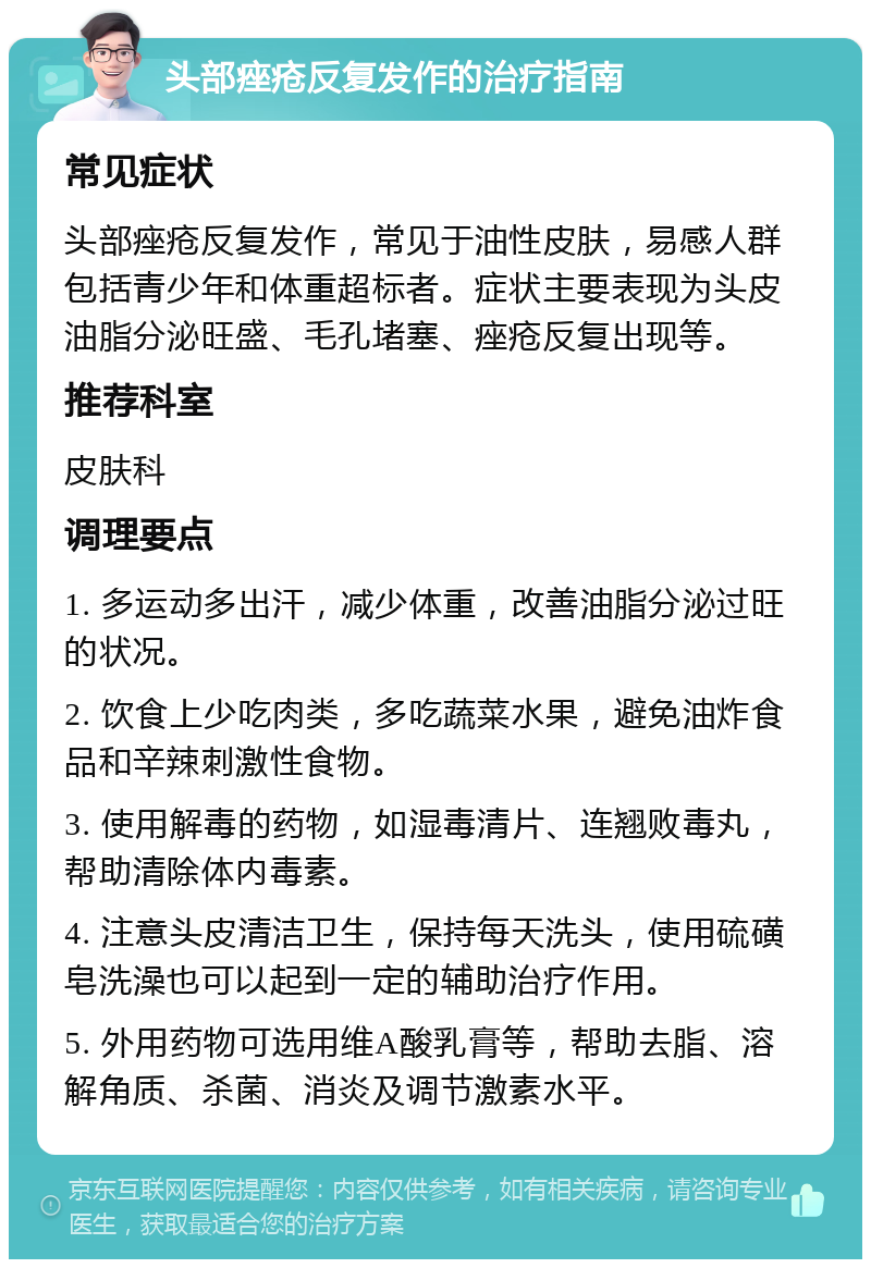 头部痤疮反复发作的治疗指南 常见症状 头部痤疮反复发作，常见于油性皮肤，易感人群包括青少年和体重超标者。症状主要表现为头皮油脂分泌旺盛、毛孔堵塞、痤疮反复出现等。 推荐科室 皮肤科 调理要点 1. 多运动多出汗，减少体重，改善油脂分泌过旺的状况。 2. 饮食上少吃肉类，多吃蔬菜水果，避免油炸食品和辛辣刺激性食物。 3. 使用解毒的药物，如湿毒清片、连翘败毒丸，帮助清除体内毒素。 4. 注意头皮清洁卫生，保持每天洗头，使用硫磺皂洗澡也可以起到一定的辅助治疗作用。 5. 外用药物可选用维A酸乳膏等，帮助去脂、溶解角质、杀菌、消炎及调节激素水平。