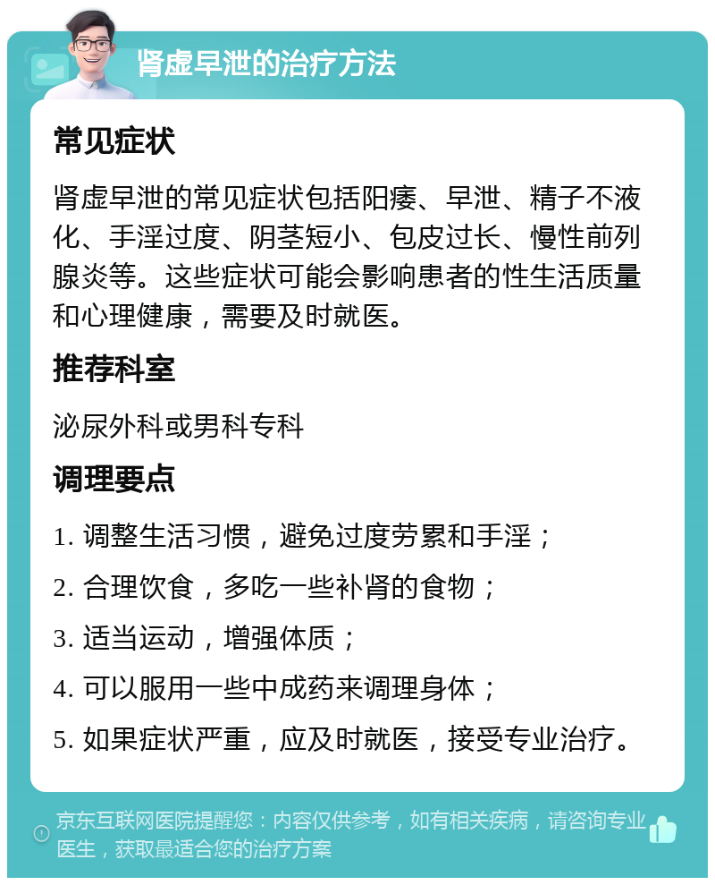 肾虚早泄的治疗方法 常见症状 肾虚早泄的常见症状包括阳痿、早泄、精子不液化、手淫过度、阴茎短小、包皮过长、慢性前列腺炎等。这些症状可能会影响患者的性生活质量和心理健康，需要及时就医。 推荐科室 泌尿外科或男科专科 调理要点 1. 调整生活习惯，避免过度劳累和手淫； 2. 合理饮食，多吃一些补肾的食物； 3. 适当运动，增强体质； 4. 可以服用一些中成药来调理身体； 5. 如果症状严重，应及时就医，接受专业治疗。