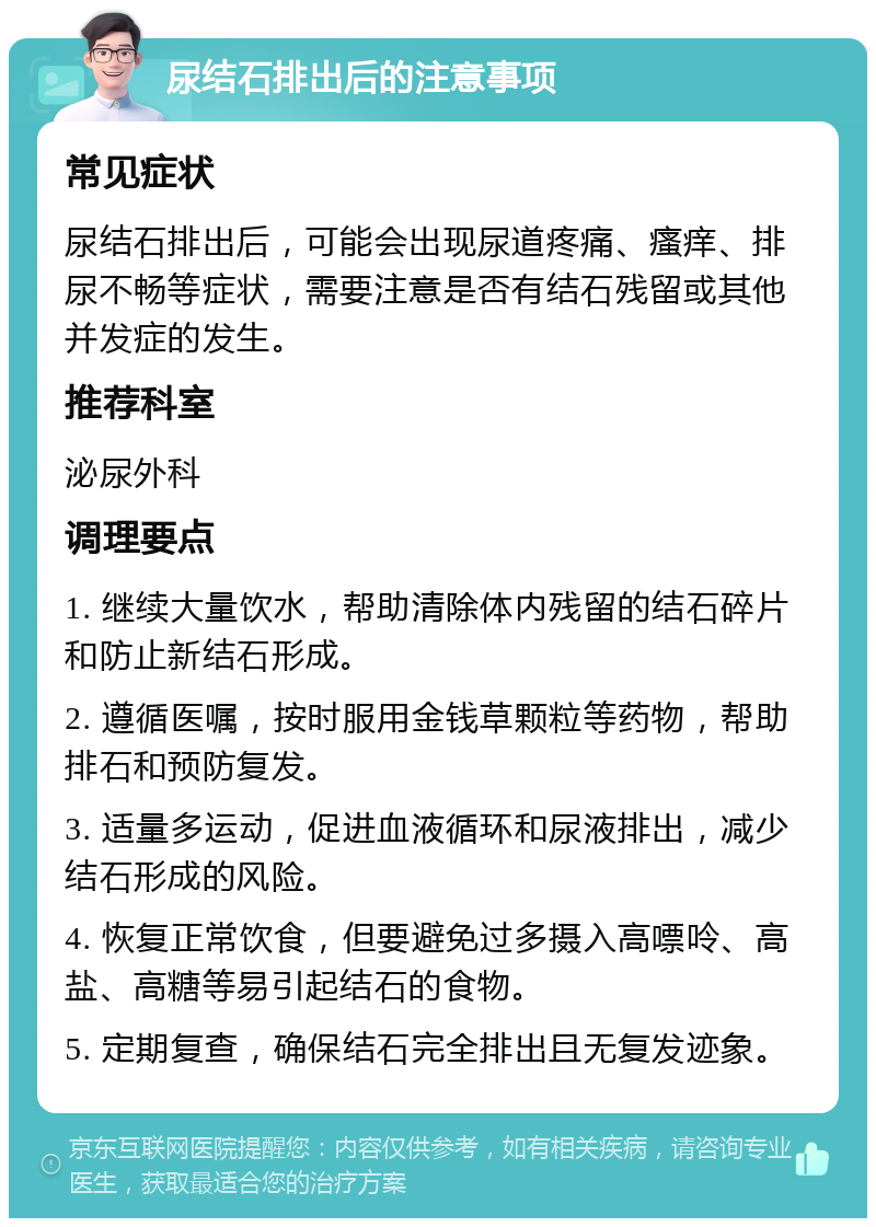 尿结石排出后的注意事项 常见症状 尿结石排出后，可能会出现尿道疼痛、瘙痒、排尿不畅等症状，需要注意是否有结石残留或其他并发症的发生。 推荐科室 泌尿外科 调理要点 1. 继续大量饮水，帮助清除体内残留的结石碎片和防止新结石形成。 2. 遵循医嘱，按时服用金钱草颗粒等药物，帮助排石和预防复发。 3. 适量多运动，促进血液循环和尿液排出，减少结石形成的风险。 4. 恢复正常饮食，但要避免过多摄入高嘌呤、高盐、高糖等易引起结石的食物。 5. 定期复查，确保结石完全排出且无复发迹象。