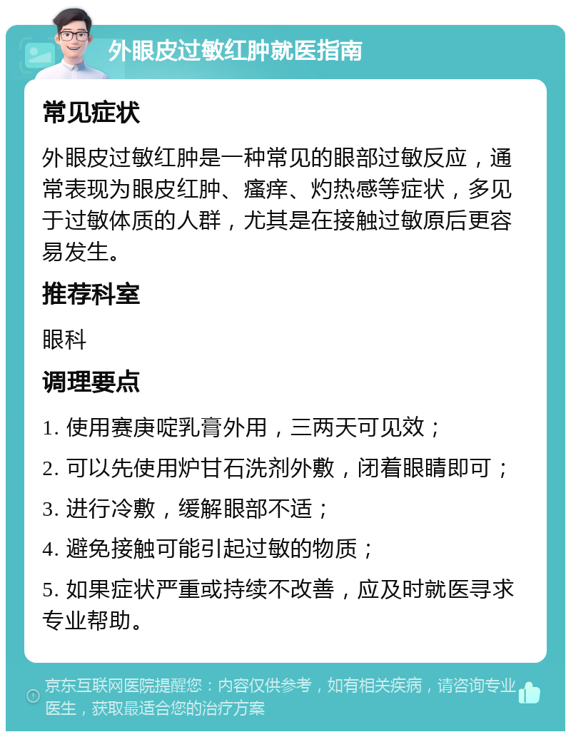 外眼皮过敏红肿就医指南 常见症状 外眼皮过敏红肿是一种常见的眼部过敏反应，通常表现为眼皮红肿、瘙痒、灼热感等症状，多见于过敏体质的人群，尤其是在接触过敏原后更容易发生。 推荐科室 眼科 调理要点 1. 使用赛庚啶乳膏外用，三两天可见效； 2. 可以先使用炉甘石洗剂外敷，闭着眼睛即可； 3. 进行冷敷，缓解眼部不适； 4. 避免接触可能引起过敏的物质； 5. 如果症状严重或持续不改善，应及时就医寻求专业帮助。