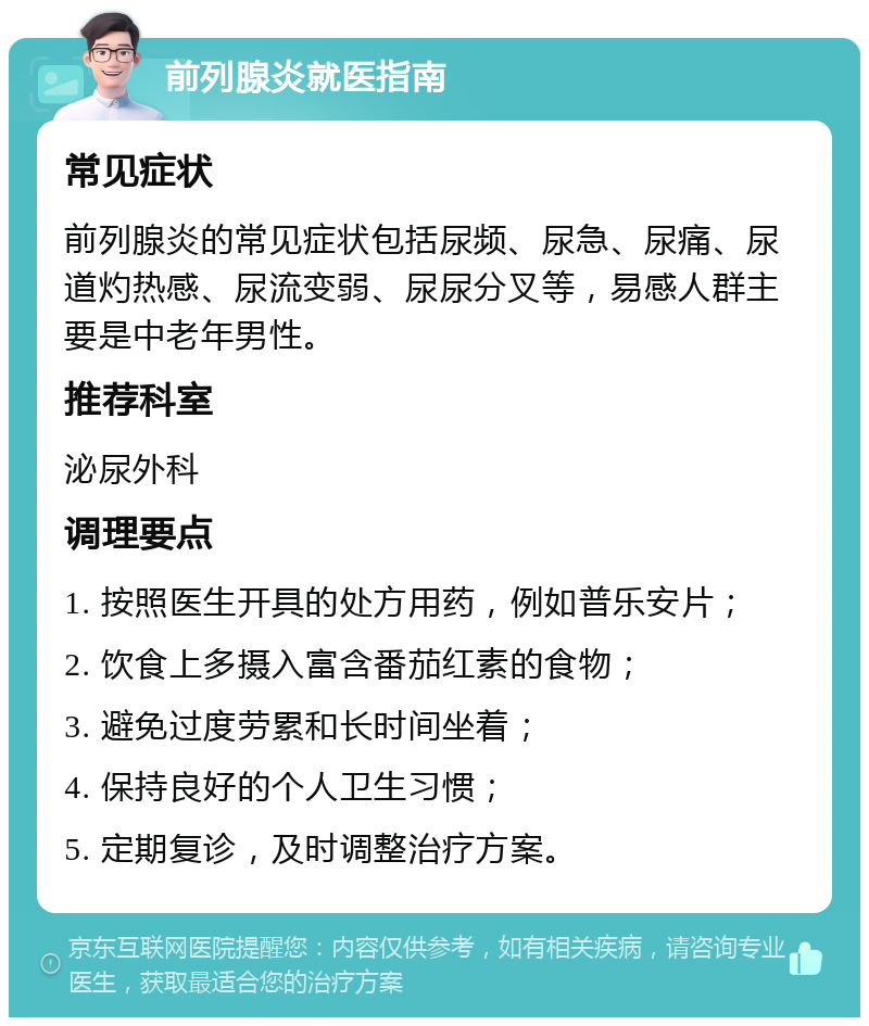 前列腺炎就医指南 常见症状 前列腺炎的常见症状包括尿频、尿急、尿痛、尿道灼热感、尿流变弱、尿尿分叉等，易感人群主要是中老年男性。 推荐科室 泌尿外科 调理要点 1. 按照医生开具的处方用药，例如普乐安片； 2. 饮食上多摄入富含番茄红素的食物； 3. 避免过度劳累和长时间坐着； 4. 保持良好的个人卫生习惯； 5. 定期复诊，及时调整治疗方案。