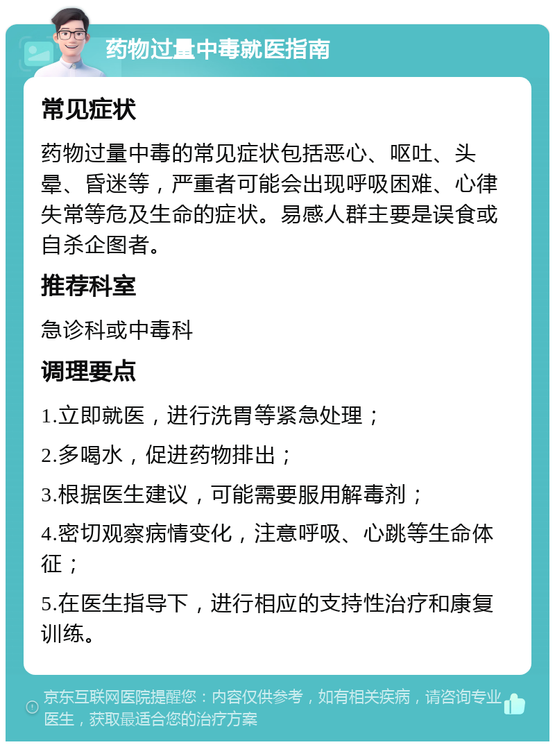 药物过量中毒就医指南 常见症状 药物过量中毒的常见症状包括恶心、呕吐、头晕、昏迷等，严重者可能会出现呼吸困难、心律失常等危及生命的症状。易感人群主要是误食或自杀企图者。 推荐科室 急诊科或中毒科 调理要点 1.立即就医，进行洗胃等紧急处理； 2.多喝水，促进药物排出； 3.根据医生建议，可能需要服用解毒剂； 4.密切观察病情变化，注意呼吸、心跳等生命体征； 5.在医生指导下，进行相应的支持性治疗和康复训练。