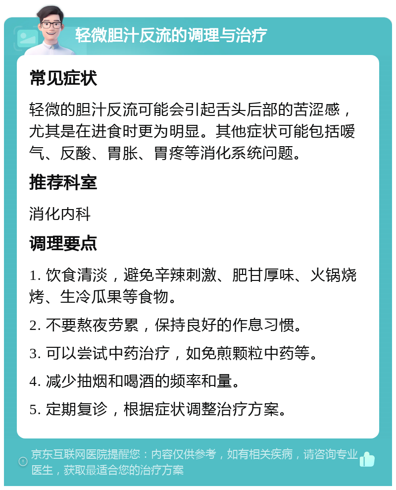 轻微胆汁反流的调理与治疗 常见症状 轻微的胆汁反流可能会引起舌头后部的苦涩感，尤其是在进食时更为明显。其他症状可能包括嗳气、反酸、胃胀、胃疼等消化系统问题。 推荐科室 消化内科 调理要点 1. 饮食清淡，避免辛辣刺激、肥甘厚味、火锅烧烤、生冷瓜果等食物。 2. 不要熬夜劳累，保持良好的作息习惯。 3. 可以尝试中药治疗，如免煎颗粒中药等。 4. 减少抽烟和喝酒的频率和量。 5. 定期复诊，根据症状调整治疗方案。