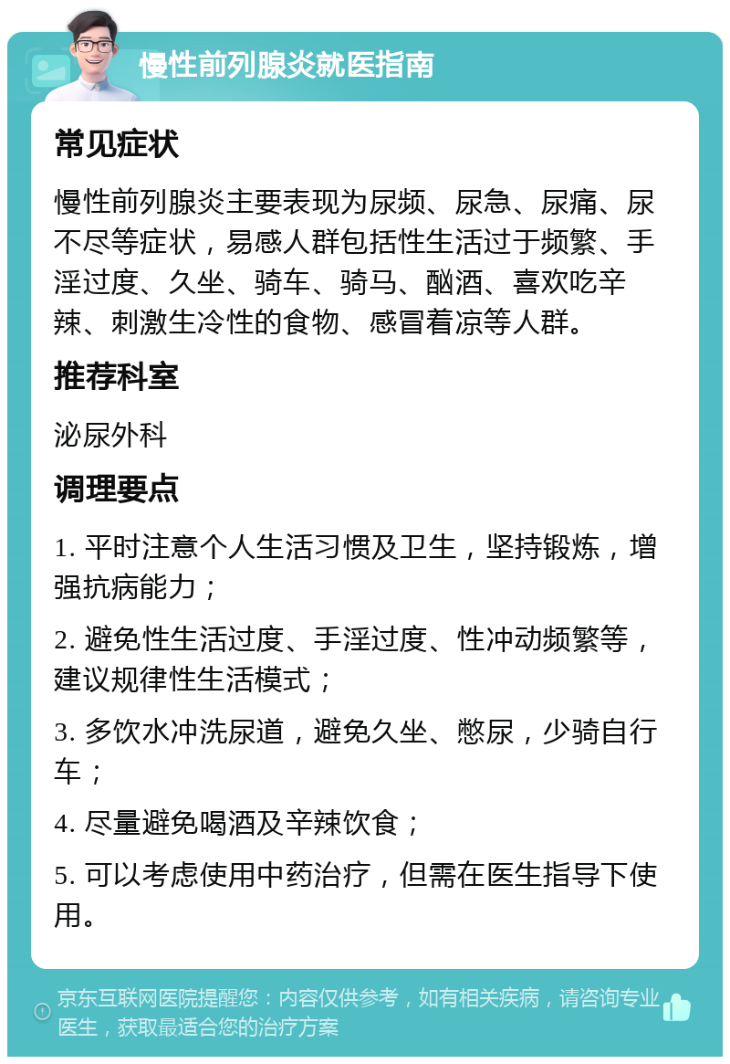 慢性前列腺炎就医指南 常见症状 慢性前列腺炎主要表现为尿频、尿急、尿痛、尿不尽等症状，易感人群包括性生活过于频繁、手淫过度、久坐、骑车、骑马、酗酒、喜欢吃辛辣、刺激生冷性的食物、感冒着凉等人群。 推荐科室 泌尿外科 调理要点 1. 平时注意个人生活习惯及卫生，坚持锻炼，增强抗病能力； 2. 避免性生活过度、手淫过度、性冲动频繁等，建议规律性生活模式； 3. 多饮水冲洗尿道，避免久坐、憋尿，少骑自行车； 4. 尽量避免喝酒及辛辣饮食； 5. 可以考虑使用中药治疗，但需在医生指导下使用。