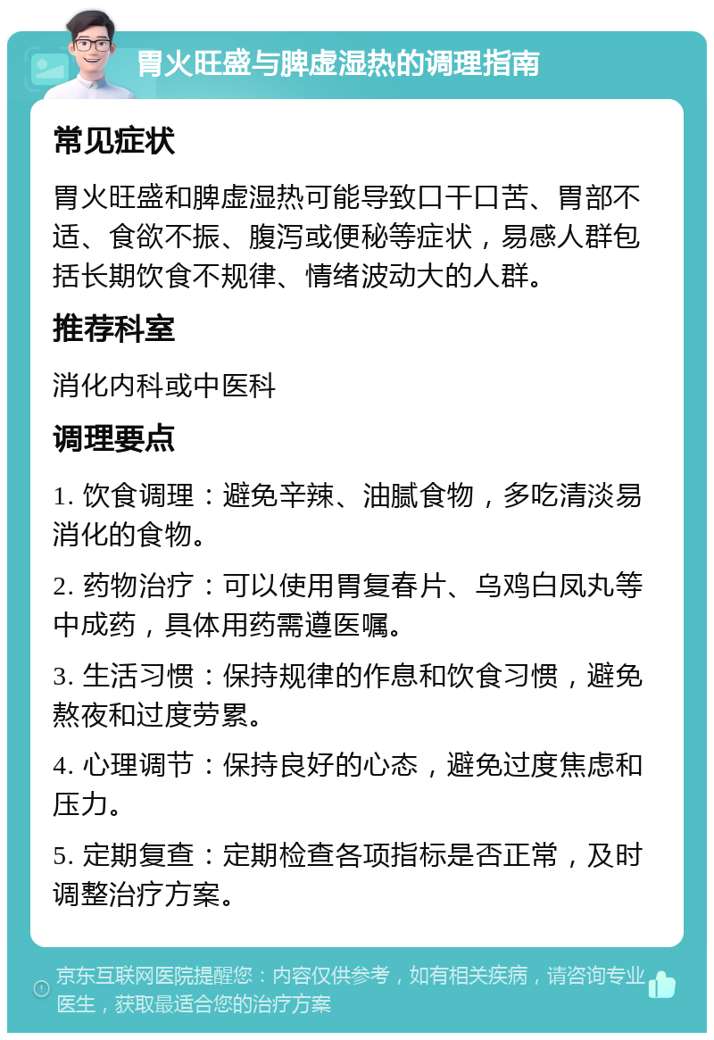 胃火旺盛与脾虚湿热的调理指南 常见症状 胃火旺盛和脾虚湿热可能导致口干口苦、胃部不适、食欲不振、腹泻或便秘等症状，易感人群包括长期饮食不规律、情绪波动大的人群。 推荐科室 消化内科或中医科 调理要点 1. 饮食调理：避免辛辣、油腻食物，多吃清淡易消化的食物。 2. 药物治疗：可以使用胃复春片、乌鸡白凤丸等中成药，具体用药需遵医嘱。 3. 生活习惯：保持规律的作息和饮食习惯，避免熬夜和过度劳累。 4. 心理调节：保持良好的心态，避免过度焦虑和压力。 5. 定期复查：定期检查各项指标是否正常，及时调整治疗方案。