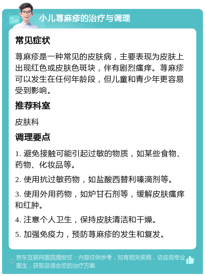 小儿荨麻疹的治疗与调理 常见症状 荨麻疹是一种常见的皮肤病，主要表现为皮肤上出现红色或皮肤色斑块，伴有剧烈瘙痒。荨麻疹可以发生在任何年龄段，但儿童和青少年更容易受到影响。 推荐科室 皮肤科 调理要点 1. 避免接触可能引起过敏的物质，如某些食物、药物、化妆品等。 2. 使用抗过敏药物，如盐酸西替利嗪滴剂等。 3. 使用外用药物，如炉甘石剂等，缓解皮肤瘙痒和红肿。 4. 注意个人卫生，保持皮肤清洁和干燥。 5. 加强免疫力，预防荨麻疹的发生和复发。