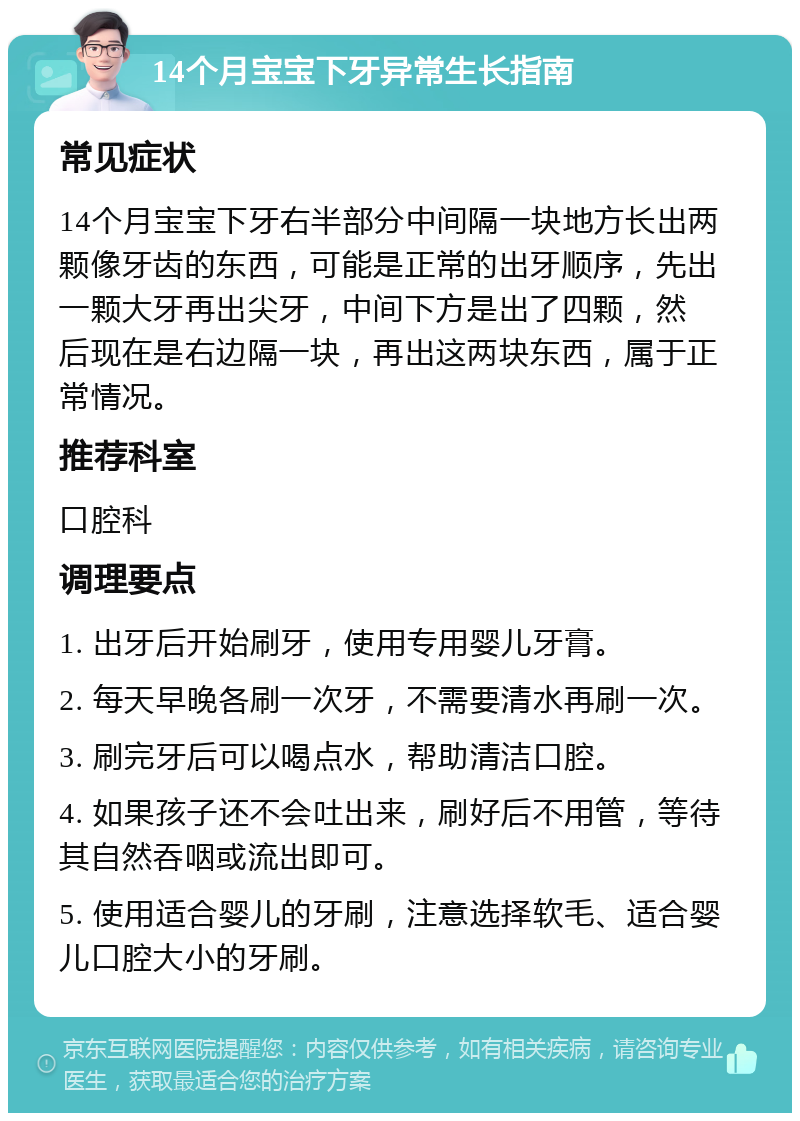 14个月宝宝下牙异常生长指南 常见症状 14个月宝宝下牙右半部分中间隔一块地方长出两颗像牙齿的东西，可能是正常的出牙顺序，先出一颗大牙再出尖牙，中间下方是出了四颗，然 后现在是右边隔一块，再出这两块东西，属于正常情况。 推荐科室 口腔科 调理要点 1. 出牙后开始刷牙，使用专用婴儿牙膏。 2. 每天早晚各刷一次牙，不需要清水再刷一次。 3. 刷完牙后可以喝点水，帮助清洁口腔。 4. 如果孩子还不会吐出来，刷好后不用管，等待其自然吞咽或流出即可。 5. 使用适合婴儿的牙刷，注意选择软毛、适合婴儿口腔大小的牙刷。