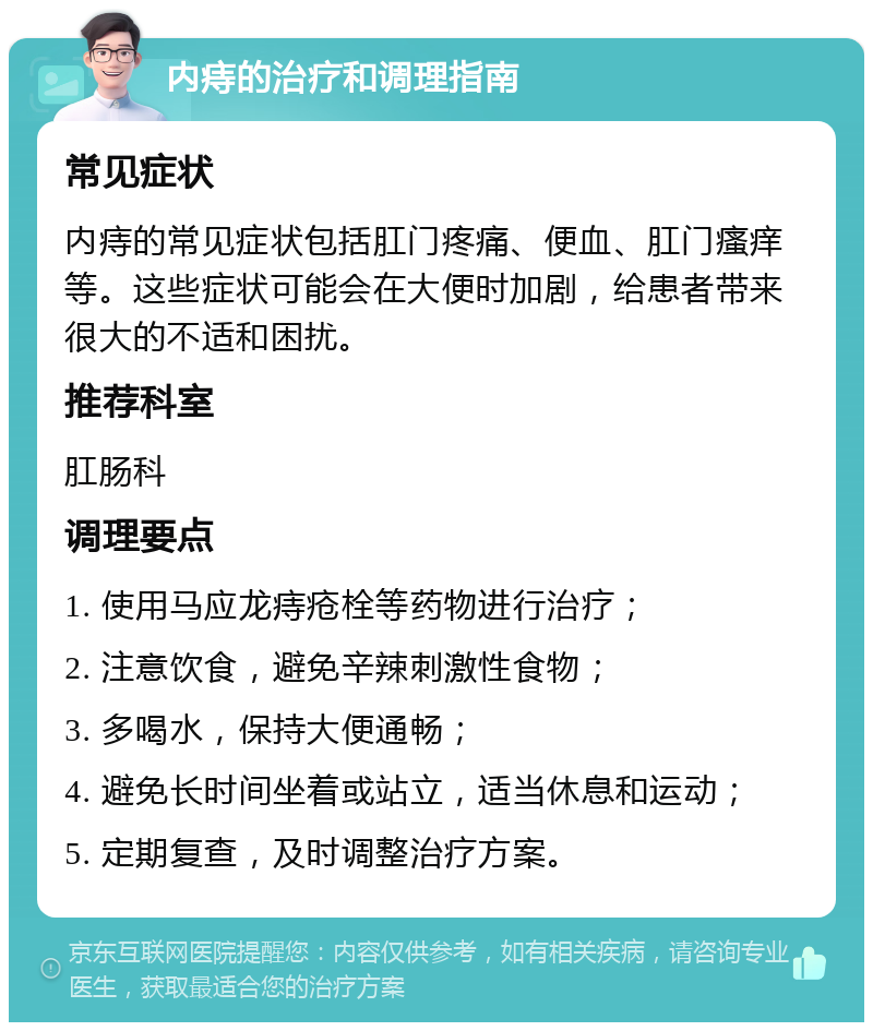 内痔的治疗和调理指南 常见症状 内痔的常见症状包括肛门疼痛、便血、肛门瘙痒等。这些症状可能会在大便时加剧，给患者带来很大的不适和困扰。 推荐科室 肛肠科 调理要点 1. 使用马应龙痔疮栓等药物进行治疗； 2. 注意饮食，避免辛辣刺激性食物； 3. 多喝水，保持大便通畅； 4. 避免长时间坐着或站立，适当休息和运动； 5. 定期复查，及时调整治疗方案。