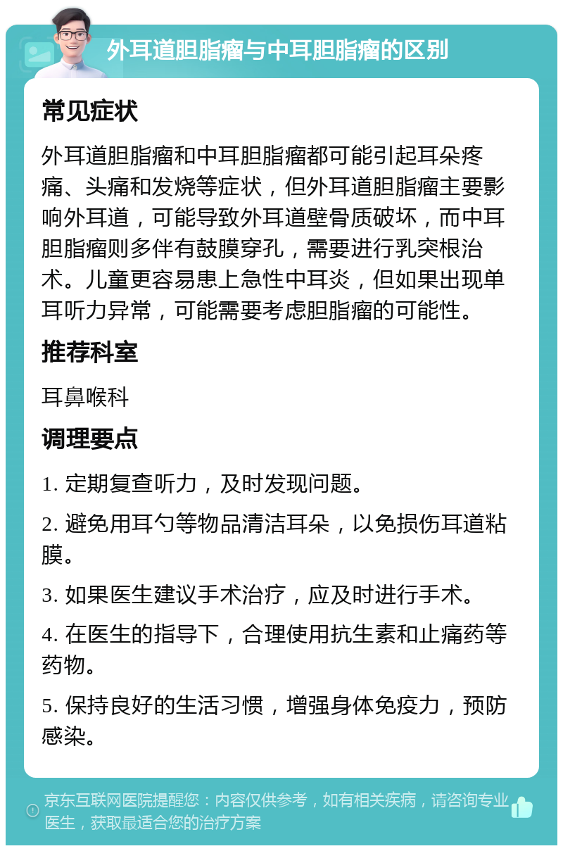 外耳道胆脂瘤与中耳胆脂瘤的区别 常见症状 外耳道胆脂瘤和中耳胆脂瘤都可能引起耳朵疼痛、头痛和发烧等症状，但外耳道胆脂瘤主要影响外耳道，可能导致外耳道壁骨质破坏，而中耳胆脂瘤则多伴有鼓膜穿孔，需要进行乳突根治术。儿童更容易患上急性中耳炎，但如果出现单耳听力异常，可能需要考虑胆脂瘤的可能性。 推荐科室 耳鼻喉科 调理要点 1. 定期复查听力，及时发现问题。 2. 避免用耳勺等物品清洁耳朵，以免损伤耳道粘膜。 3. 如果医生建议手术治疗，应及时进行手术。 4. 在医生的指导下，合理使用抗生素和止痛药等药物。 5. 保持良好的生活习惯，增强身体免疫力，预防感染。