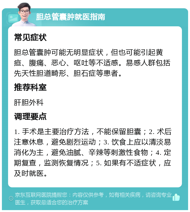 胆总管囊肿就医指南 常见症状 胆总管囊肿可能无明显症状，但也可能引起黄疸、腹痛、恶心、呕吐等不适感。易感人群包括先天性胆道畸形、胆石症等患者。 推荐科室 肝胆外科 调理要点 1. 手术是主要治疗方法，不能保留胆囊；2. 术后注意休息，避免剧烈运动；3. 饮食上应以清淡易消化为主，避免油腻、辛辣等刺激性食物；4. 定期复查，监测恢复情况；5. 如果有不适症状，应及时就医。