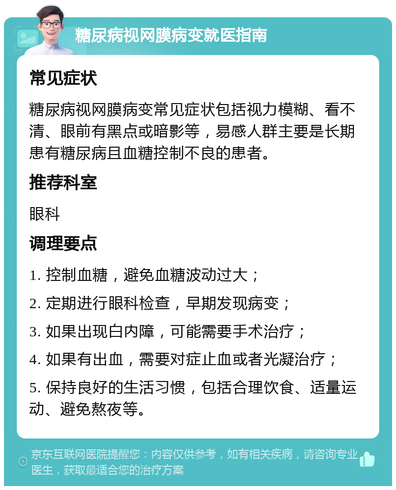 糖尿病视网膜病变就医指南 常见症状 糖尿病视网膜病变常见症状包括视力模糊、看不清、眼前有黑点或暗影等，易感人群主要是长期患有糖尿病且血糖控制不良的患者。 推荐科室 眼科 调理要点 1. 控制血糖，避免血糖波动过大； 2. 定期进行眼科检查，早期发现病变； 3. 如果出现白内障，可能需要手术治疗； 4. 如果有出血，需要对症止血或者光凝治疗； 5. 保持良好的生活习惯，包括合理饮食、适量运动、避免熬夜等。