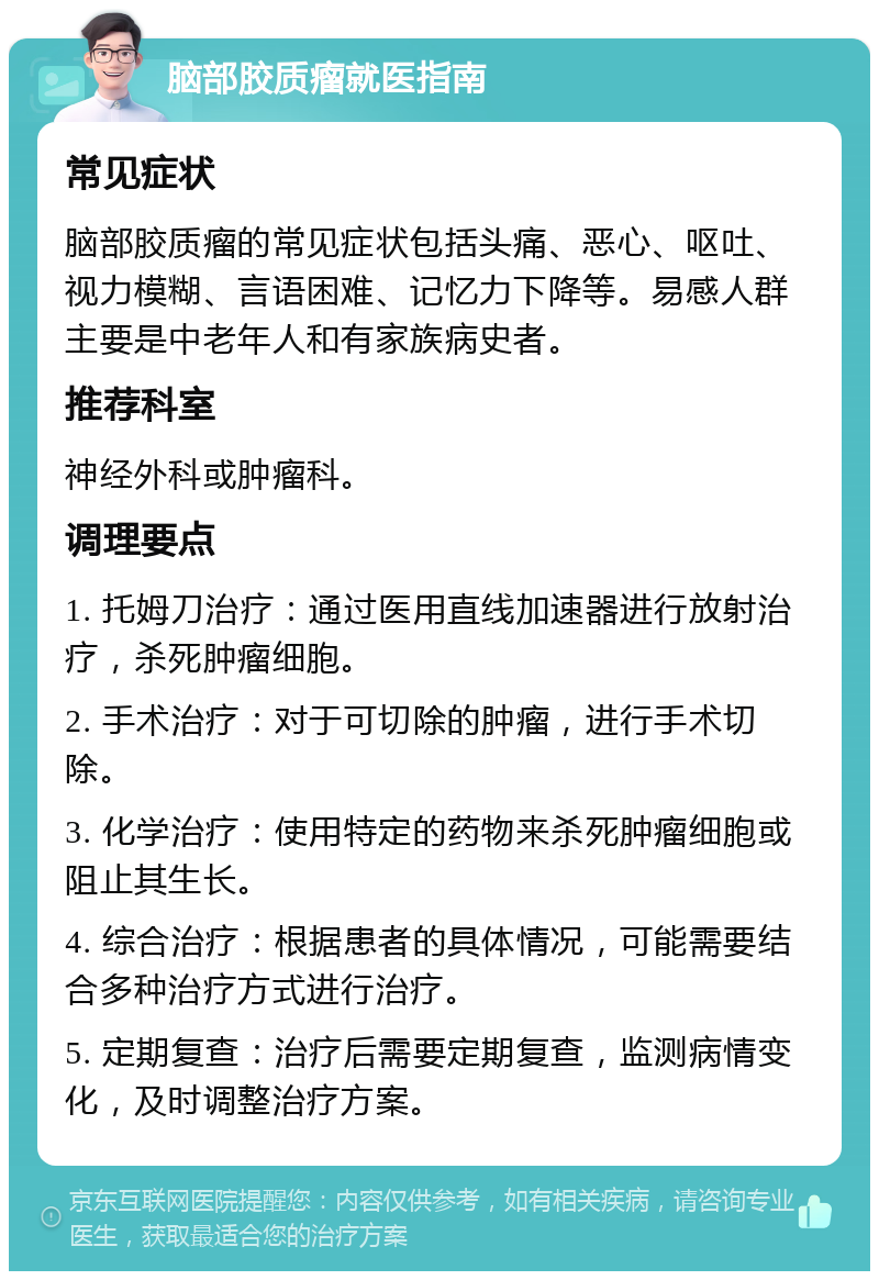 脑部胶质瘤就医指南 常见症状 脑部胶质瘤的常见症状包括头痛、恶心、呕吐、视力模糊、言语困难、记忆力下降等。易感人群主要是中老年人和有家族病史者。 推荐科室 神经外科或肿瘤科。 调理要点 1. 托姆刀治疗：通过医用直线加速器进行放射治疗，杀死肿瘤细胞。 2. 手术治疗：对于可切除的肿瘤，进行手术切除。 3. 化学治疗：使用特定的药物来杀死肿瘤细胞或阻止其生长。 4. 综合治疗：根据患者的具体情况，可能需要结合多种治疗方式进行治疗。 5. 定期复查：治疗后需要定期复查，监测病情变化，及时调整治疗方案。