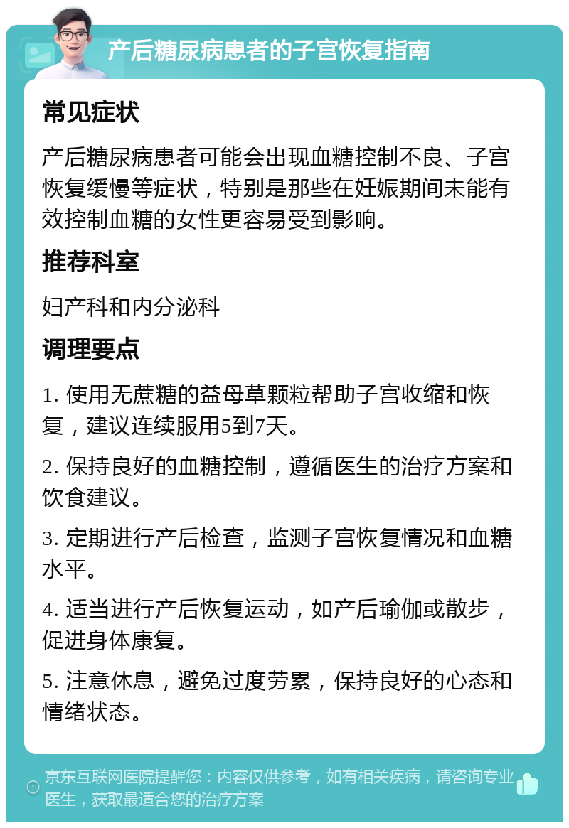 产后糖尿病患者的子宫恢复指南 常见症状 产后糖尿病患者可能会出现血糖控制不良、子宫恢复缓慢等症状，特别是那些在妊娠期间未能有效控制血糖的女性更容易受到影响。 推荐科室 妇产科和内分泌科 调理要点 1. 使用无蔗糖的益母草颗粒帮助子宫收缩和恢复，建议连续服用5到7天。 2. 保持良好的血糖控制，遵循医生的治疗方案和饮食建议。 3. 定期进行产后检查，监测子宫恢复情况和血糖水平。 4. 适当进行产后恢复运动，如产后瑜伽或散步，促进身体康复。 5. 注意休息，避免过度劳累，保持良好的心态和情绪状态。