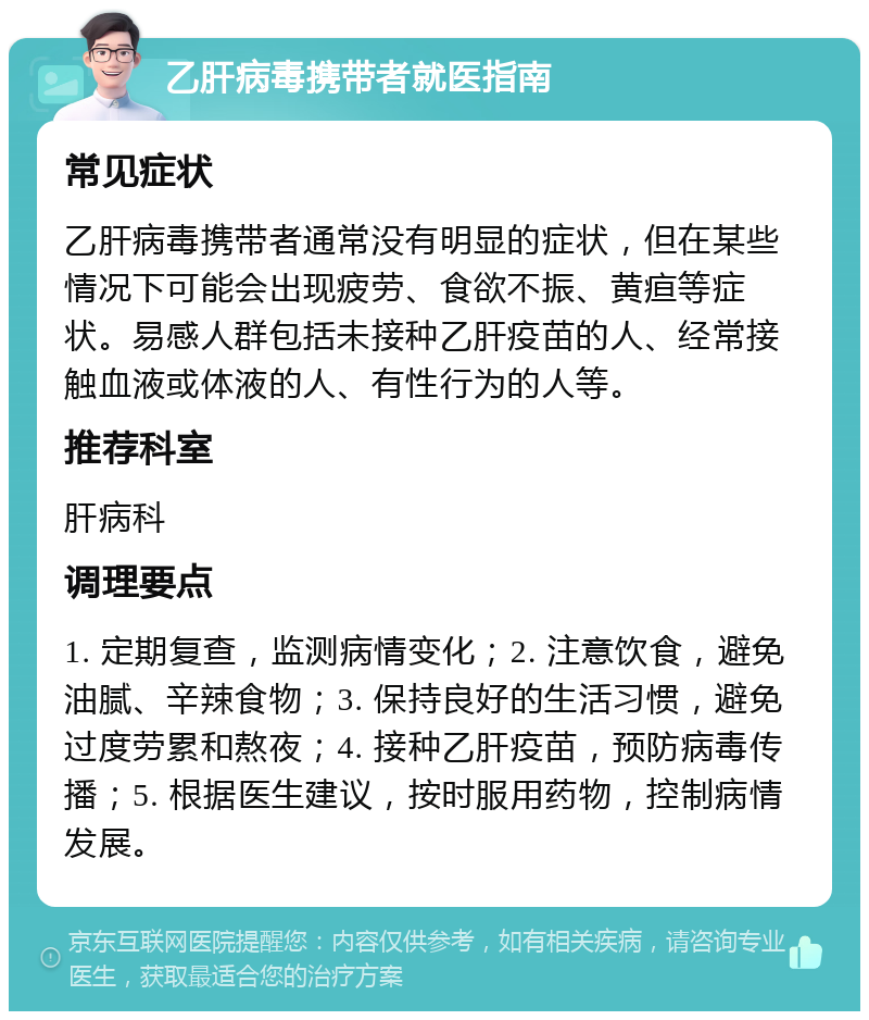 乙肝病毒携带者就医指南 常见症状 乙肝病毒携带者通常没有明显的症状，但在某些情况下可能会出现疲劳、食欲不振、黄疸等症状。易感人群包括未接种乙肝疫苗的人、经常接触血液或体液的人、有性行为的人等。 推荐科室 肝病科 调理要点 1. 定期复查，监测病情变化；2. 注意饮食，避免油腻、辛辣食物；3. 保持良好的生活习惯，避免过度劳累和熬夜；4. 接种乙肝疫苗，预防病毒传播；5. 根据医生建议，按时服用药物，控制病情发展。