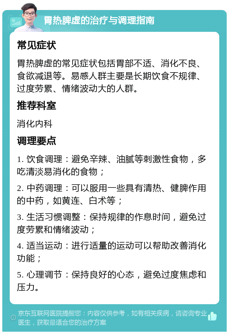 胃热脾虚的治疗与调理指南 常见症状 胃热脾虚的常见症状包括胃部不适、消化不良、食欲减退等。易感人群主要是长期饮食不规律、过度劳累、情绪波动大的人群。 推荐科室 消化内科 调理要点 1. 饮食调理：避免辛辣、油腻等刺激性食物，多吃清淡易消化的食物； 2. 中药调理：可以服用一些具有清热、健脾作用的中药，如黄连、白术等； 3. 生活习惯调整：保持规律的作息时间，避免过度劳累和情绪波动； 4. 适当运动：进行适量的运动可以帮助改善消化功能； 5. 心理调节：保持良好的心态，避免过度焦虑和压力。