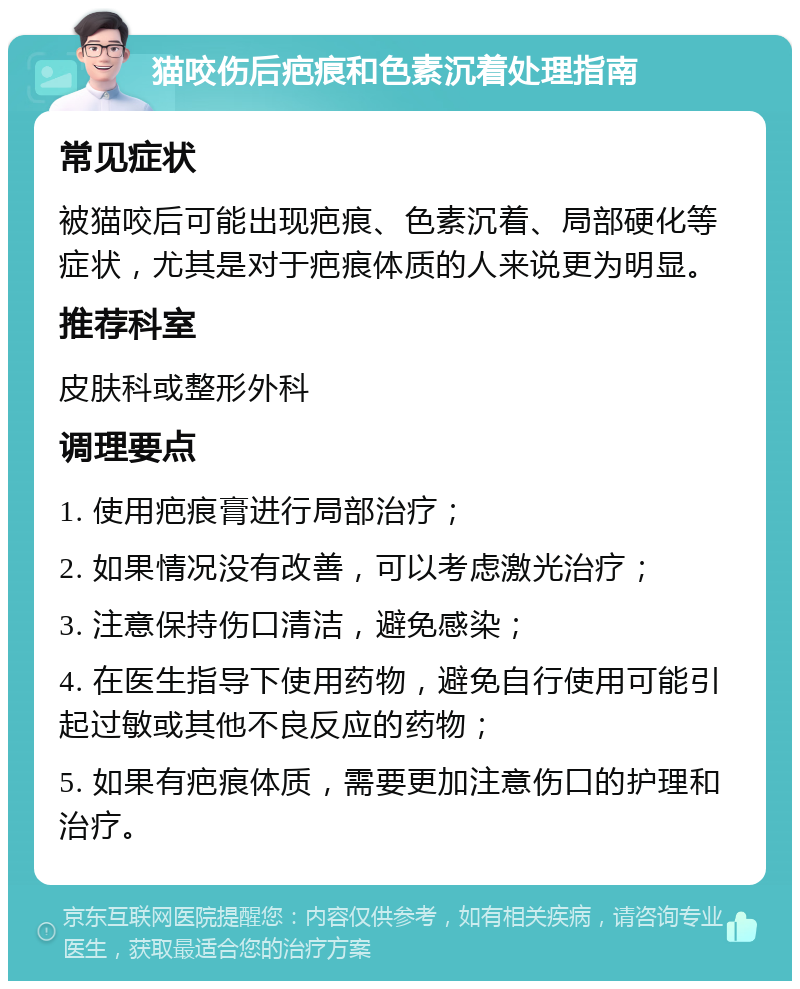 猫咬伤后疤痕和色素沉着处理指南 常见症状 被猫咬后可能出现疤痕、色素沉着、局部硬化等症状，尤其是对于疤痕体质的人来说更为明显。 推荐科室 皮肤科或整形外科 调理要点 1. 使用疤痕膏进行局部治疗； 2. 如果情况没有改善，可以考虑激光治疗； 3. 注意保持伤口清洁，避免感染； 4. 在医生指导下使用药物，避免自行使用可能引起过敏或其他不良反应的药物； 5. 如果有疤痕体质，需要更加注意伤口的护理和治疗。