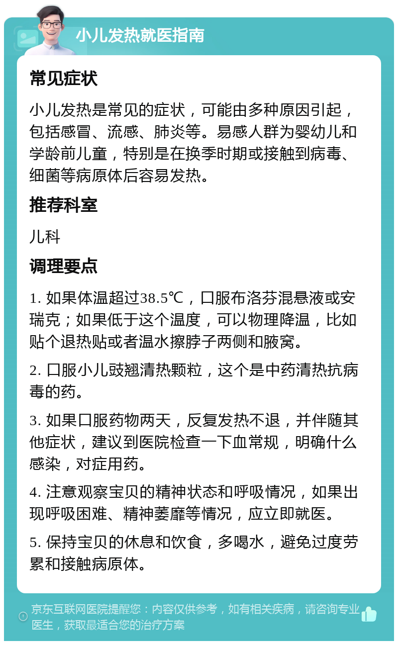 小儿发热就医指南 常见症状 小儿发热是常见的症状，可能由多种原因引起，包括感冒、流感、肺炎等。易感人群为婴幼儿和学龄前儿童，特别是在换季时期或接触到病毒、细菌等病原体后容易发热。 推荐科室 儿科 调理要点 1. 如果体温超过38.5℃，口服布洛芬混悬液或安瑞克；如果低于这个温度，可以物理降温，比如贴个退热贴或者温水擦脖子两侧和腋窝。 2. 口服小儿豉翘清热颗粒，这个是中药清热抗病毒的药。 3. 如果口服药物两天，反复发热不退，并伴随其他症状，建议到医院检查一下血常规，明确什么感染，对症用药。 4. 注意观察宝贝的精神状态和呼吸情况，如果出现呼吸困难、精神萎靡等情况，应立即就医。 5. 保持宝贝的休息和饮食，多喝水，避免过度劳累和接触病原体。