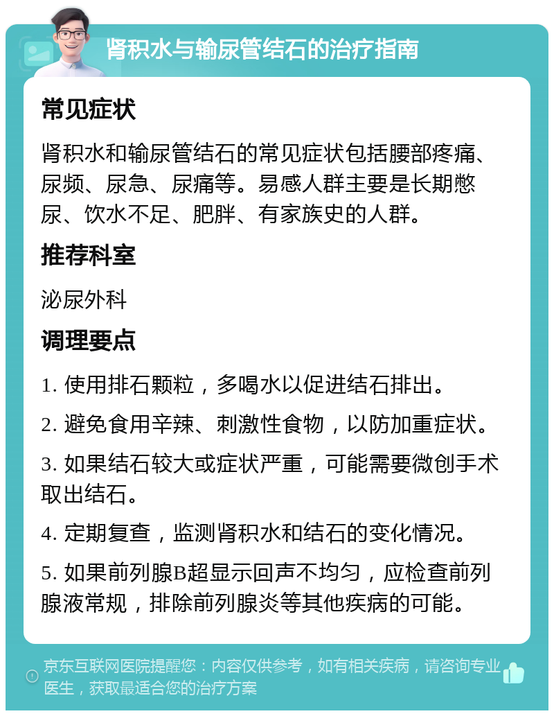 肾积水与输尿管结石的治疗指南 常见症状 肾积水和输尿管结石的常见症状包括腰部疼痛、尿频、尿急、尿痛等。易感人群主要是长期憋尿、饮水不足、肥胖、有家族史的人群。 推荐科室 泌尿外科 调理要点 1. 使用排石颗粒，多喝水以促进结石排出。 2. 避免食用辛辣、刺激性食物，以防加重症状。 3. 如果结石较大或症状严重，可能需要微创手术取出结石。 4. 定期复查，监测肾积水和结石的变化情况。 5. 如果前列腺B超显示回声不均匀，应检查前列腺液常规，排除前列腺炎等其他疾病的可能。