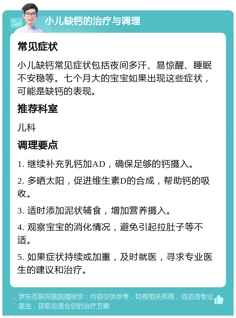 小儿缺钙的治疗与调理 常见症状 小儿缺钙常见症状包括夜间多汗、易惊醒、睡眠不安稳等。七个月大的宝宝如果出现这些症状，可能是缺钙的表现。 推荐科室 儿科 调理要点 1. 继续补充乳钙加AD，确保足够的钙摄入。 2. 多晒太阳，促进维生素D的合成，帮助钙的吸收。 3. 适时添加泥状辅食，增加营养摄入。 4. 观察宝宝的消化情况，避免引起拉肚子等不适。 5. 如果症状持续或加重，及时就医，寻求专业医生的建议和治疗。