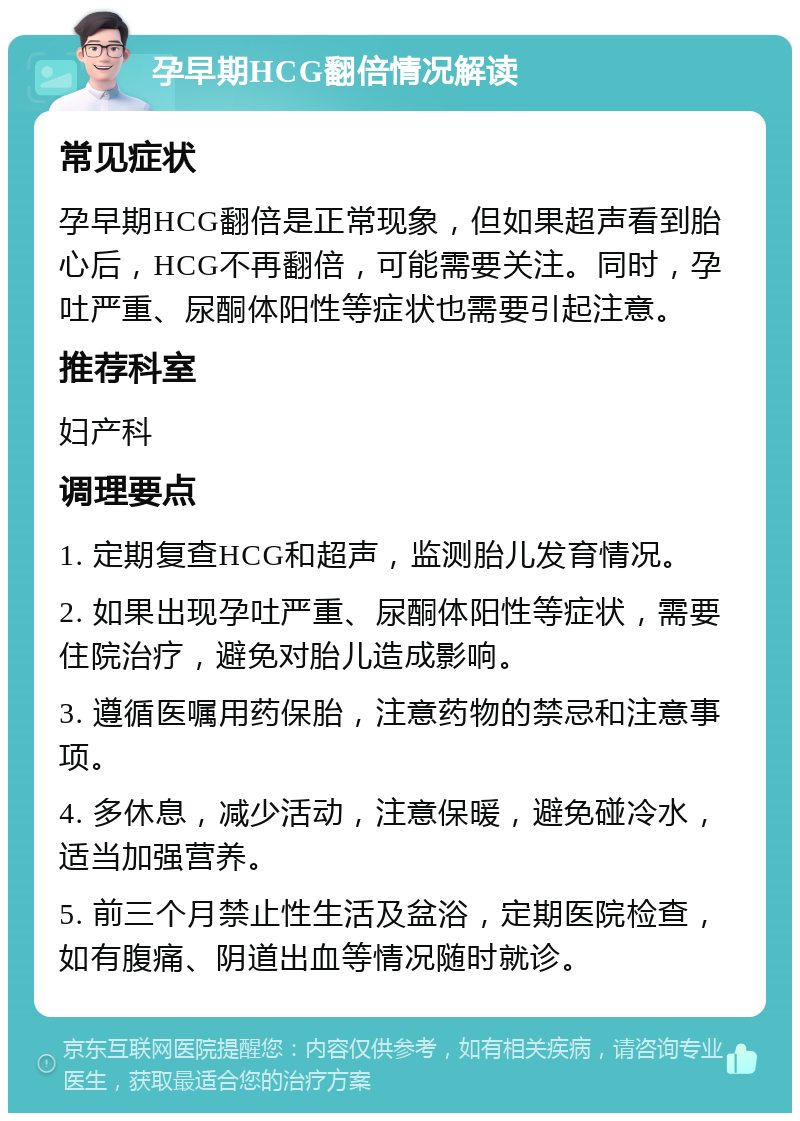 孕早期HCG翻倍情况解读 常见症状 孕早期HCG翻倍是正常现象，但如果超声看到胎心后，HCG不再翻倍，可能需要关注。同时，孕吐严重、尿酮体阳性等症状也需要引起注意。 推荐科室 妇产科 调理要点 1. 定期复查HCG和超声，监测胎儿发育情况。 2. 如果出现孕吐严重、尿酮体阳性等症状，需要住院治疗，避免对胎儿造成影响。 3. 遵循医嘱用药保胎，注意药物的禁忌和注意事项。 4. 多休息，减少活动，注意保暖，避免碰冷水，适当加强营养。 5. 前三个月禁止性生活及盆浴，定期医院检查，如有腹痛、阴道出血等情况随时就诊。