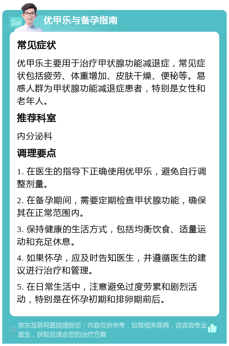 优甲乐与备孕指南 常见症状 优甲乐主要用于治疗甲状腺功能减退症，常见症状包括疲劳、体重增加、皮肤干燥、便秘等。易感人群为甲状腺功能减退症患者，特别是女性和老年人。 推荐科室 内分泌科 调理要点 1. 在医生的指导下正确使用优甲乐，避免自行调整剂量。 2. 在备孕期间，需要定期检查甲状腺功能，确保其在正常范围内。 3. 保持健康的生活方式，包括均衡饮食、适量运动和充足休息。 4. 如果怀孕，应及时告知医生，并遵循医生的建议进行治疗和管理。 5. 在日常生活中，注意避免过度劳累和剧烈活动，特别是在怀孕初期和排卵期前后。