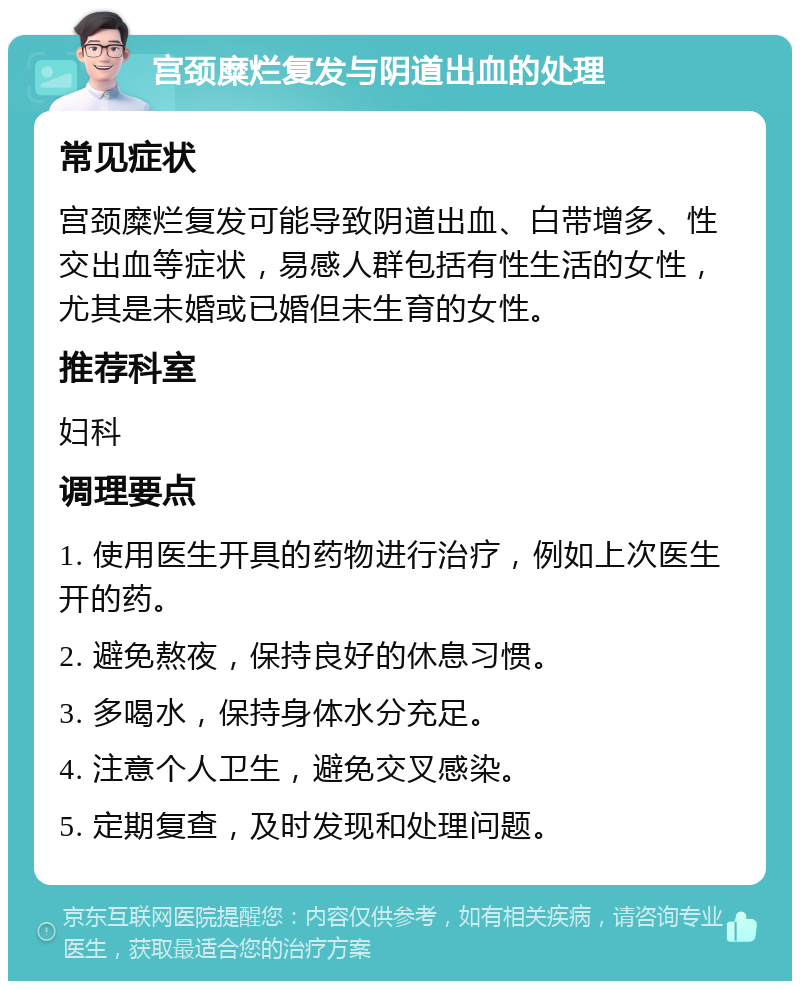 宫颈糜烂复发与阴道出血的处理 常见症状 宫颈糜烂复发可能导致阴道出血、白带增多、性交出血等症状，易感人群包括有性生活的女性，尤其是未婚或已婚但未生育的女性。 推荐科室 妇科 调理要点 1. 使用医生开具的药物进行治疗，例如上次医生开的药。 2. 避免熬夜，保持良好的休息习惯。 3. 多喝水，保持身体水分充足。 4. 注意个人卫生，避免交叉感染。 5. 定期复查，及时发现和处理问题。