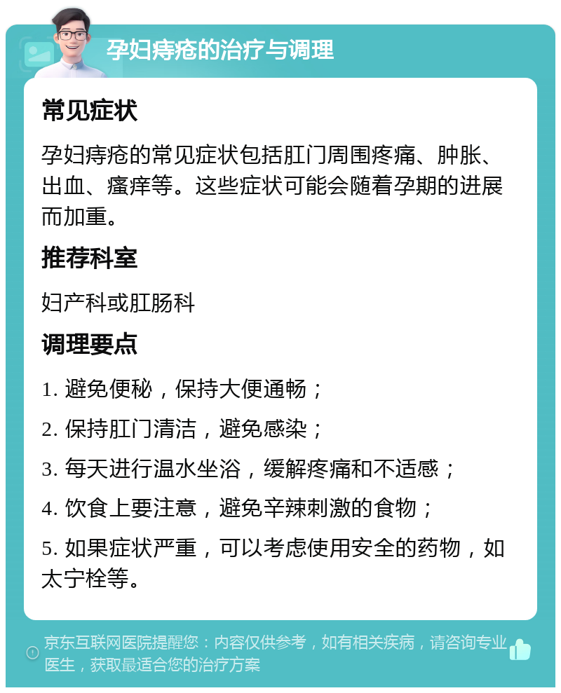 孕妇痔疮的治疗与调理 常见症状 孕妇痔疮的常见症状包括肛门周围疼痛、肿胀、出血、瘙痒等。这些症状可能会随着孕期的进展而加重。 推荐科室 妇产科或肛肠科 调理要点 1. 避免便秘，保持大便通畅； 2. 保持肛门清洁，避免感染； 3. 每天进行温水坐浴，缓解疼痛和不适感； 4. 饮食上要注意，避免辛辣刺激的食物； 5. 如果症状严重，可以考虑使用安全的药物，如太宁栓等。