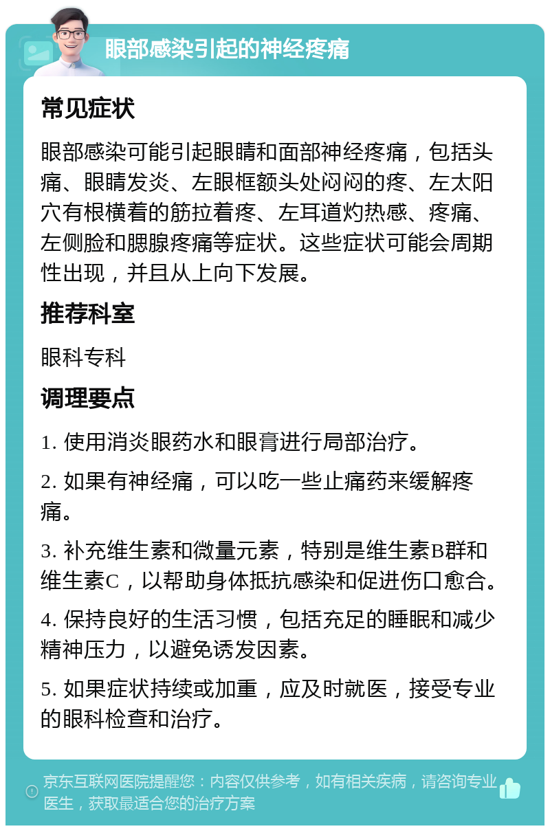 眼部感染引起的神经疼痛 常见症状 眼部感染可能引起眼睛和面部神经疼痛，包括头痛、眼睛发炎、左眼框额头处闷闷的疼、左太阳穴有根横着的筋拉着疼、左耳道灼热感、疼痛、左侧脸和腮腺疼痛等症状。这些症状可能会周期性出现，并且从上向下发展。 推荐科室 眼科专科 调理要点 1. 使用消炎眼药水和眼膏进行局部治疗。 2. 如果有神经痛，可以吃一些止痛药来缓解疼痛。 3. 补充维生素和微量元素，特别是维生素B群和维生素C，以帮助身体抵抗感染和促进伤口愈合。 4. 保持良好的生活习惯，包括充足的睡眠和减少精神压力，以避免诱发因素。 5. 如果症状持续或加重，应及时就医，接受专业的眼科检查和治疗。