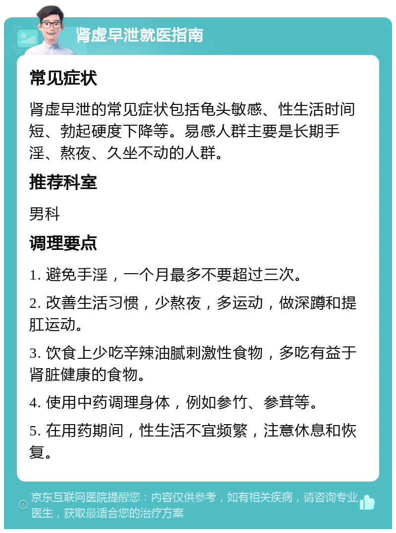 肾虚早泄就医指南 常见症状 肾虚早泄的常见症状包括龟头敏感、性生活时间短、勃起硬度下降等。易感人群主要是长期手淫、熬夜、久坐不动的人群。 推荐科室 男科 调理要点 1. 避免手淫，一个月最多不要超过三次。 2. 改善生活习惯，少熬夜，多运动，做深蹲和提肛运动。 3. 饮食上少吃辛辣油腻刺激性食物，多吃有益于肾脏健康的食物。 4. 使用中药调理身体，例如参竹、参茸等。 5. 在用药期间，性生活不宜频繁，注意休息和恢复。