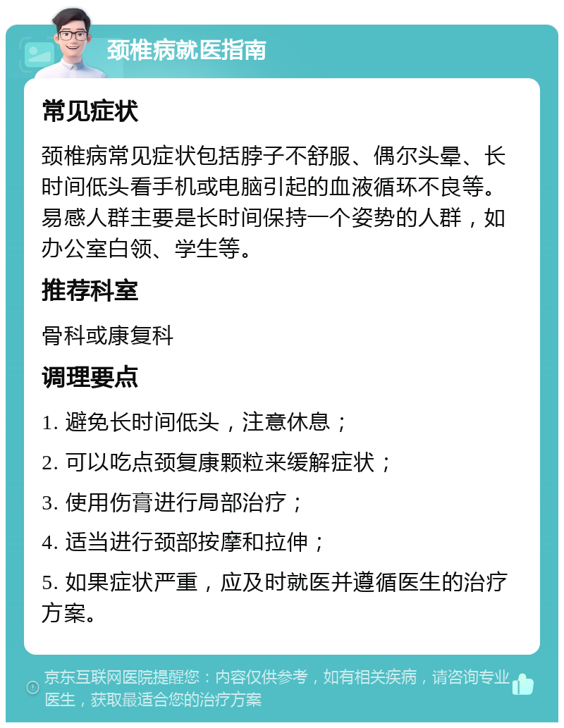 颈椎病就医指南 常见症状 颈椎病常见症状包括脖子不舒服、偶尔头晕、长时间低头看手机或电脑引起的血液循环不良等。易感人群主要是长时间保持一个姿势的人群，如办公室白领、学生等。 推荐科室 骨科或康复科 调理要点 1. 避免长时间低头，注意休息； 2. 可以吃点颈复康颗粒来缓解症状； 3. 使用伤膏进行局部治疗； 4. 适当进行颈部按摩和拉伸； 5. 如果症状严重，应及时就医并遵循医生的治疗方案。