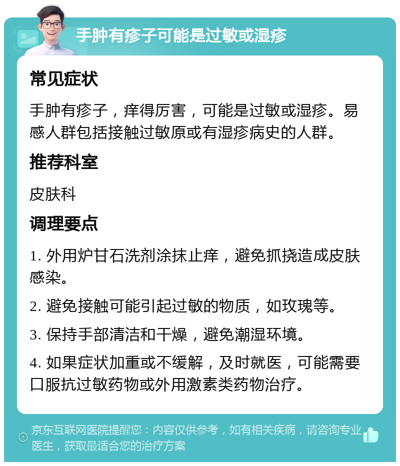 手肿有疹子可能是过敏或湿疹 常见症状 手肿有疹子，痒得厉害，可能是过敏或湿疹。易感人群包括接触过敏原或有湿疹病史的人群。 推荐科室 皮肤科 调理要点 1. 外用炉甘石洗剂涂抹止痒，避免抓挠造成皮肤感染。 2. 避免接触可能引起过敏的物质，如玫瑰等。 3. 保持手部清洁和干燥，避免潮湿环境。 4. 如果症状加重或不缓解，及时就医，可能需要口服抗过敏药物或外用激素类药物治疗。