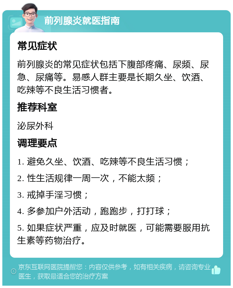 前列腺炎就医指南 常见症状 前列腺炎的常见症状包括下腹部疼痛、尿频、尿急、尿痛等。易感人群主要是长期久坐、饮酒、吃辣等不良生活习惯者。 推荐科室 泌尿外科 调理要点 1. 避免久坐、饮酒、吃辣等不良生活习惯； 2. 性生活规律一周一次，不能太频； 3. 戒掉手淫习惯； 4. 多参加户外活动，跑跑步，打打球； 5. 如果症状严重，应及时就医，可能需要服用抗生素等药物治疗。