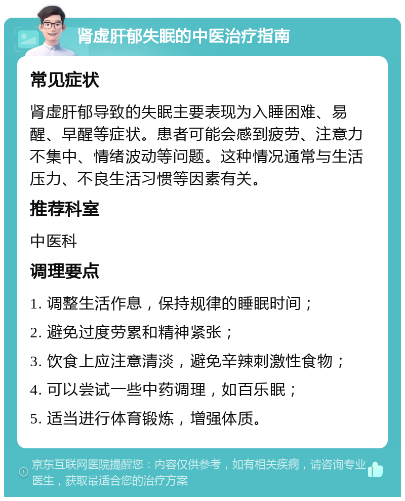 肾虚肝郁失眠的中医治疗指南 常见症状 肾虚肝郁导致的失眠主要表现为入睡困难、易醒、早醒等症状。患者可能会感到疲劳、注意力不集中、情绪波动等问题。这种情况通常与生活压力、不良生活习惯等因素有关。 推荐科室 中医科 调理要点 1. 调整生活作息，保持规律的睡眠时间； 2. 避免过度劳累和精神紧张； 3. 饮食上应注意清淡，避免辛辣刺激性食物； 4. 可以尝试一些中药调理，如百乐眠； 5. 适当进行体育锻炼，增强体质。