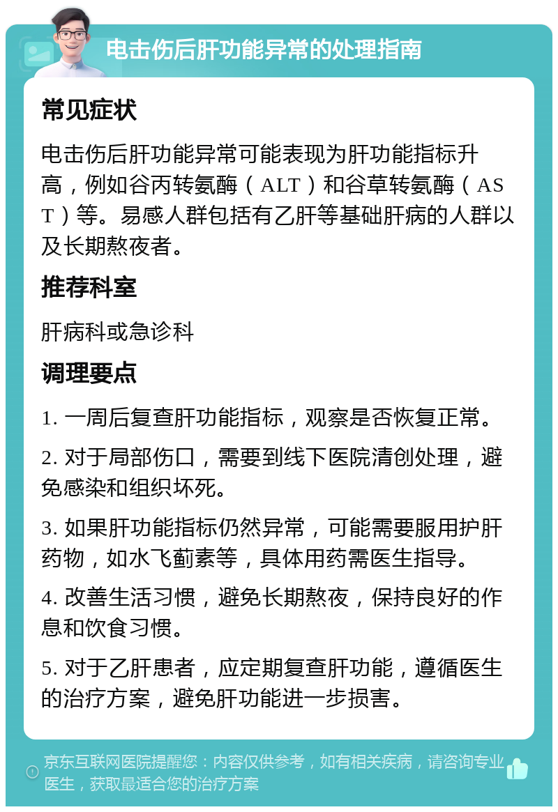 电击伤后肝功能异常的处理指南 常见症状 电击伤后肝功能异常可能表现为肝功能指标升高，例如谷丙转氨酶（ALT）和谷草转氨酶（AST）等。易感人群包括有乙肝等基础肝病的人群以及长期熬夜者。 推荐科室 肝病科或急诊科 调理要点 1. 一周后复查肝功能指标，观察是否恢复正常。 2. 对于局部伤口，需要到线下医院清创处理，避免感染和组织坏死。 3. 如果肝功能指标仍然异常，可能需要服用护肝药物，如水飞蓟素等，具体用药需医生指导。 4. 改善生活习惯，避免长期熬夜，保持良好的作息和饮食习惯。 5. 对于乙肝患者，应定期复查肝功能，遵循医生的治疗方案，避免肝功能进一步损害。