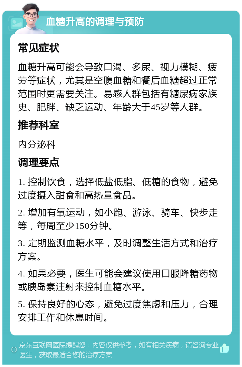 血糖升高的调理与预防 常见症状 血糖升高可能会导致口渴、多尿、视力模糊、疲劳等症状，尤其是空腹血糖和餐后血糖超过正常范围时更需要关注。易感人群包括有糖尿病家族史、肥胖、缺乏运动、年龄大于45岁等人群。 推荐科室 内分泌科 调理要点 1. 控制饮食，选择低盐低脂、低糖的食物，避免过度摄入甜食和高热量食品。 2. 增加有氧运动，如小跑、游泳、骑车、快步走等，每周至少150分钟。 3. 定期监测血糖水平，及时调整生活方式和治疗方案。 4. 如果必要，医生可能会建议使用口服降糖药物或胰岛素注射来控制血糖水平。 5. 保持良好的心态，避免过度焦虑和压力，合理安排工作和休息时间。