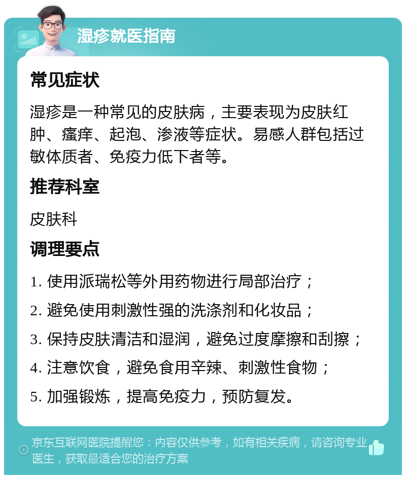 湿疹就医指南 常见症状 湿疹是一种常见的皮肤病，主要表现为皮肤红肿、瘙痒、起泡、渗液等症状。易感人群包括过敏体质者、免疫力低下者等。 推荐科室 皮肤科 调理要点 1. 使用派瑞松等外用药物进行局部治疗； 2. 避免使用刺激性强的洗涤剂和化妆品； 3. 保持皮肤清洁和湿润，避免过度摩擦和刮擦； 4. 注意饮食，避免食用辛辣、刺激性食物； 5. 加强锻炼，提高免疫力，预防复发。