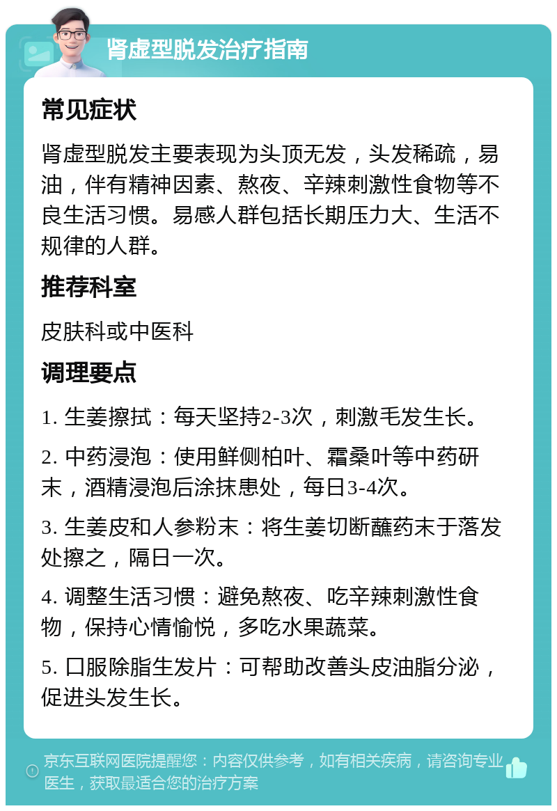 肾虚型脱发治疗指南 常见症状 肾虚型脱发主要表现为头顶无发，头发稀疏，易油，伴有精神因素、熬夜、辛辣刺激性食物等不良生活习惯。易感人群包括长期压力大、生活不规律的人群。 推荐科室 皮肤科或中医科 调理要点 1. 生姜擦拭：每天坚持2-3次，刺激毛发生长。 2. 中药浸泡：使用鲜侧柏叶、霜桑叶等中药研末，酒精浸泡后涂抹患处，每日3-4次。 3. 生姜皮和人参粉末：将生姜切断蘸药末于落发处擦之，隔日一次。 4. 调整生活习惯：避免熬夜、吃辛辣刺激性食物，保持心情愉悦，多吃水果蔬菜。 5. 口服除脂生发片：可帮助改善头皮油脂分泌，促进头发生长。