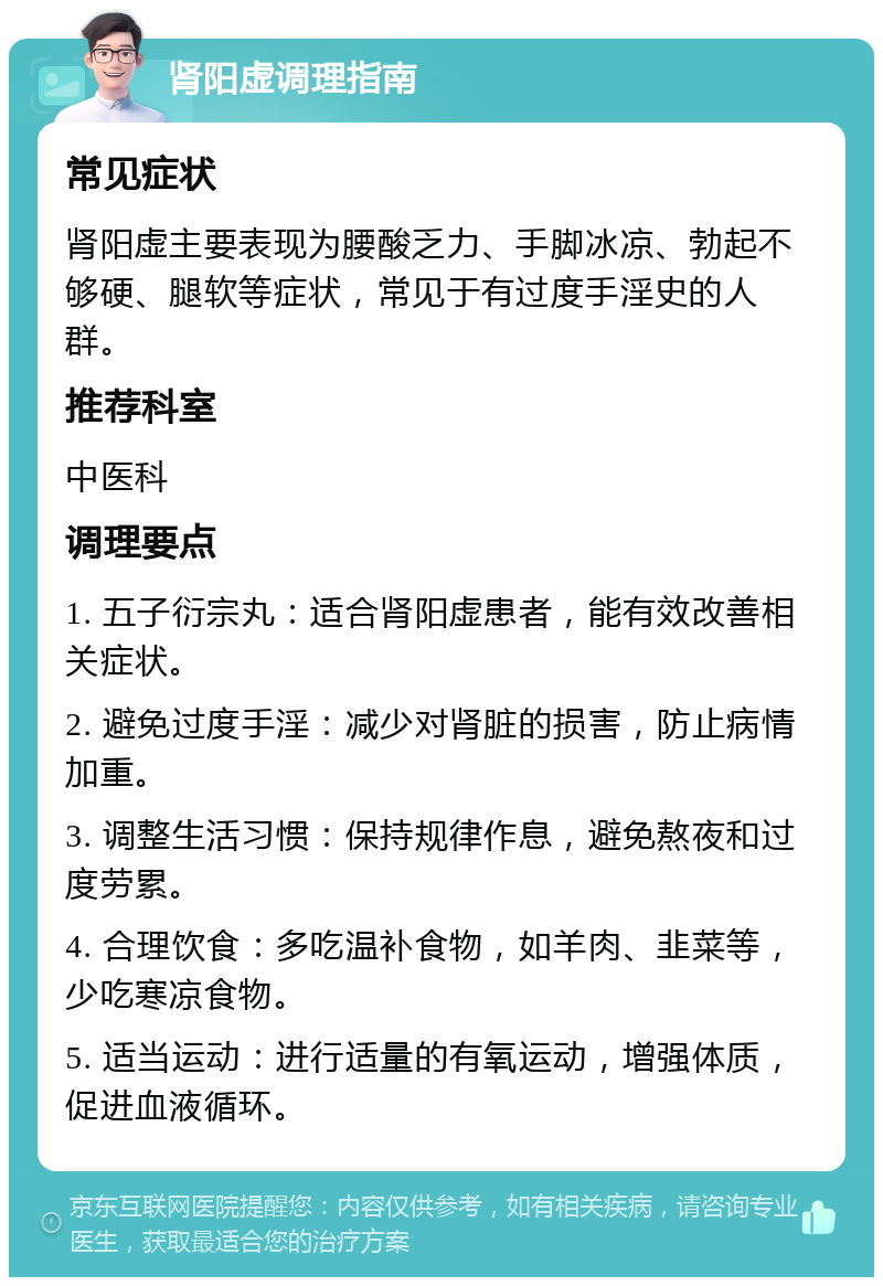 肾阳虚调理指南 常见症状 肾阳虚主要表现为腰酸乏力、手脚冰凉、勃起不够硬、腿软等症状，常见于有过度手淫史的人群。 推荐科室 中医科 调理要点 1. 五子衍宗丸：适合肾阳虚患者，能有效改善相关症状。 2. 避免过度手淫：减少对肾脏的损害，防止病情加重。 3. 调整生活习惯：保持规律作息，避免熬夜和过度劳累。 4. 合理饮食：多吃温补食物，如羊肉、韭菜等，少吃寒凉食物。 5. 适当运动：进行适量的有氧运动，增强体质，促进血液循环。