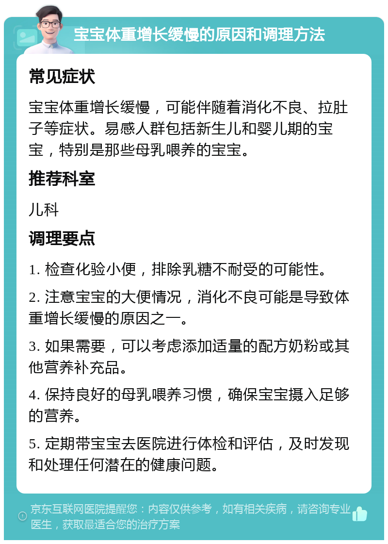 宝宝体重增长缓慢的原因和调理方法 常见症状 宝宝体重增长缓慢，可能伴随着消化不良、拉肚子等症状。易感人群包括新生儿和婴儿期的宝宝，特别是那些母乳喂养的宝宝。 推荐科室 儿科 调理要点 1. 检查化验小便，排除乳糖不耐受的可能性。 2. 注意宝宝的大便情况，消化不良可能是导致体重增长缓慢的原因之一。 3. 如果需要，可以考虑添加适量的配方奶粉或其他营养补充品。 4. 保持良好的母乳喂养习惯，确保宝宝摄入足够的营养。 5. 定期带宝宝去医院进行体检和评估，及时发现和处理任何潜在的健康问题。