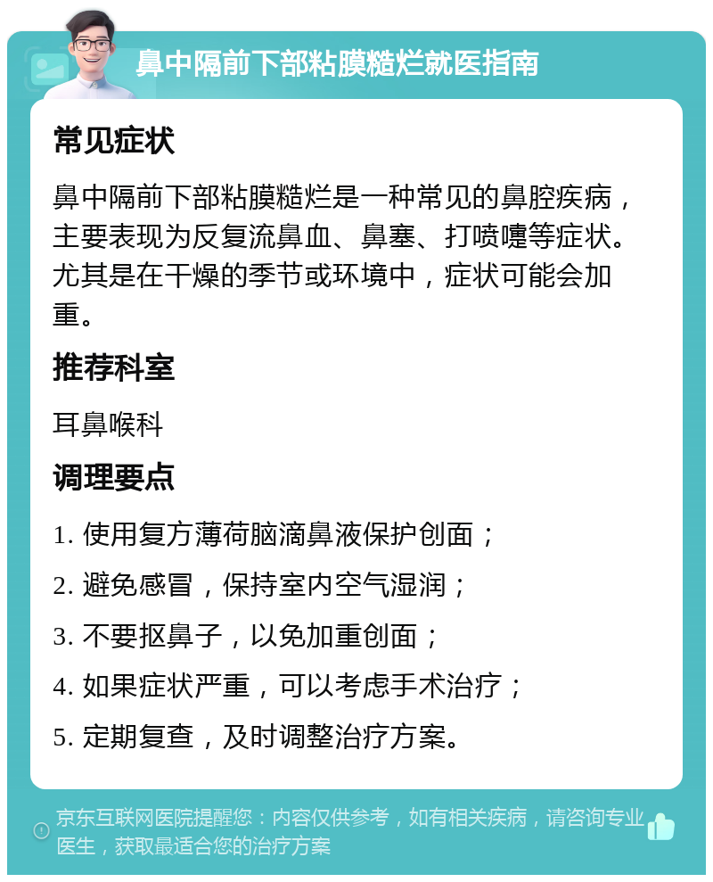 鼻中隔前下部粘膜糙烂就医指南 常见症状 鼻中隔前下部粘膜糙烂是一种常见的鼻腔疾病，主要表现为反复流鼻血、鼻塞、打喷嚏等症状。尤其是在干燥的季节或环境中，症状可能会加重。 推荐科室 耳鼻喉科 调理要点 1. 使用复方薄荷脑滴鼻液保护创面； 2. 避免感冒，保持室内空气湿润； 3. 不要抠鼻子，以免加重创面； 4. 如果症状严重，可以考虑手术治疗； 5. 定期复查，及时调整治疗方案。