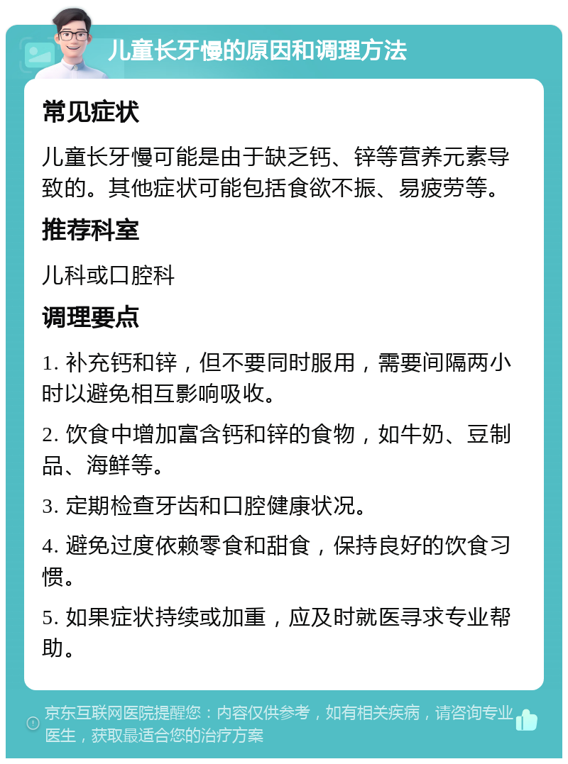 儿童长牙慢的原因和调理方法 常见症状 儿童长牙慢可能是由于缺乏钙、锌等营养元素导致的。其他症状可能包括食欲不振、易疲劳等。 推荐科室 儿科或口腔科 调理要点 1. 补充钙和锌，但不要同时服用，需要间隔两小时以避免相互影响吸收。 2. 饮食中增加富含钙和锌的食物，如牛奶、豆制品、海鲜等。 3. 定期检查牙齿和口腔健康状况。 4. 避免过度依赖零食和甜食，保持良好的饮食习惯。 5. 如果症状持续或加重，应及时就医寻求专业帮助。