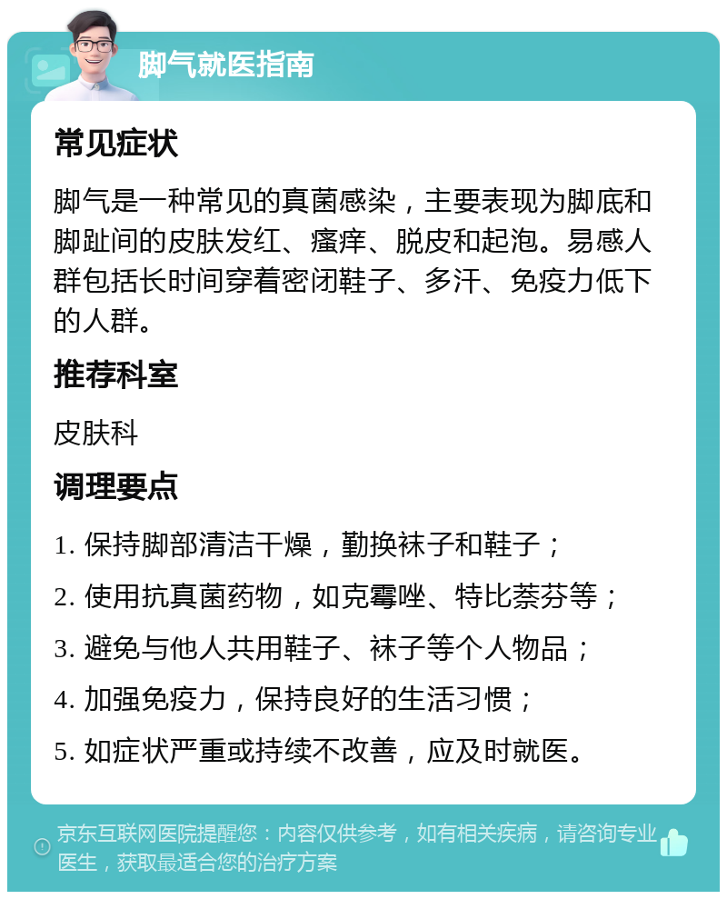 脚气就医指南 常见症状 脚气是一种常见的真菌感染，主要表现为脚底和脚趾间的皮肤发红、瘙痒、脱皮和起泡。易感人群包括长时间穿着密闭鞋子、多汗、免疫力低下的人群。 推荐科室 皮肤科 调理要点 1. 保持脚部清洁干燥，勤换袜子和鞋子； 2. 使用抗真菌药物，如克霉唑、特比萘芬等； 3. 避免与他人共用鞋子、袜子等个人物品； 4. 加强免疫力，保持良好的生活习惯； 5. 如症状严重或持续不改善，应及时就医。