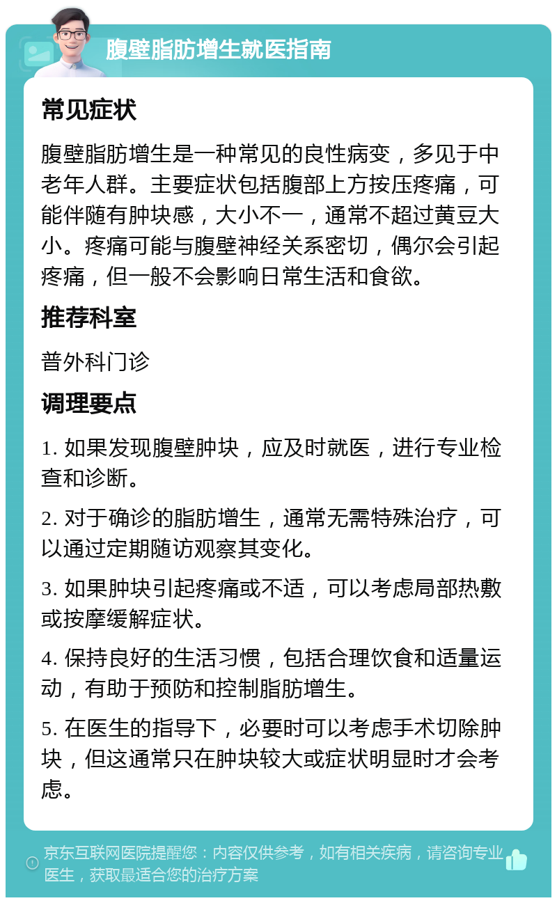 腹壁脂肪增生就医指南 常见症状 腹壁脂肪增生是一种常见的良性病变，多见于中老年人群。主要症状包括腹部上方按压疼痛，可能伴随有肿块感，大小不一，通常不超过黄豆大小。疼痛可能与腹壁神经关系密切，偶尔会引起疼痛，但一般不会影响日常生活和食欲。 推荐科室 普外科门诊 调理要点 1. 如果发现腹壁肿块，应及时就医，进行专业检查和诊断。 2. 对于确诊的脂肪增生，通常无需特殊治疗，可以通过定期随访观察其变化。 3. 如果肿块引起疼痛或不适，可以考虑局部热敷或按摩缓解症状。 4. 保持良好的生活习惯，包括合理饮食和适量运动，有助于预防和控制脂肪增生。 5. 在医生的指导下，必要时可以考虑手术切除肿块，但这通常只在肿块较大或症状明显时才会考虑。