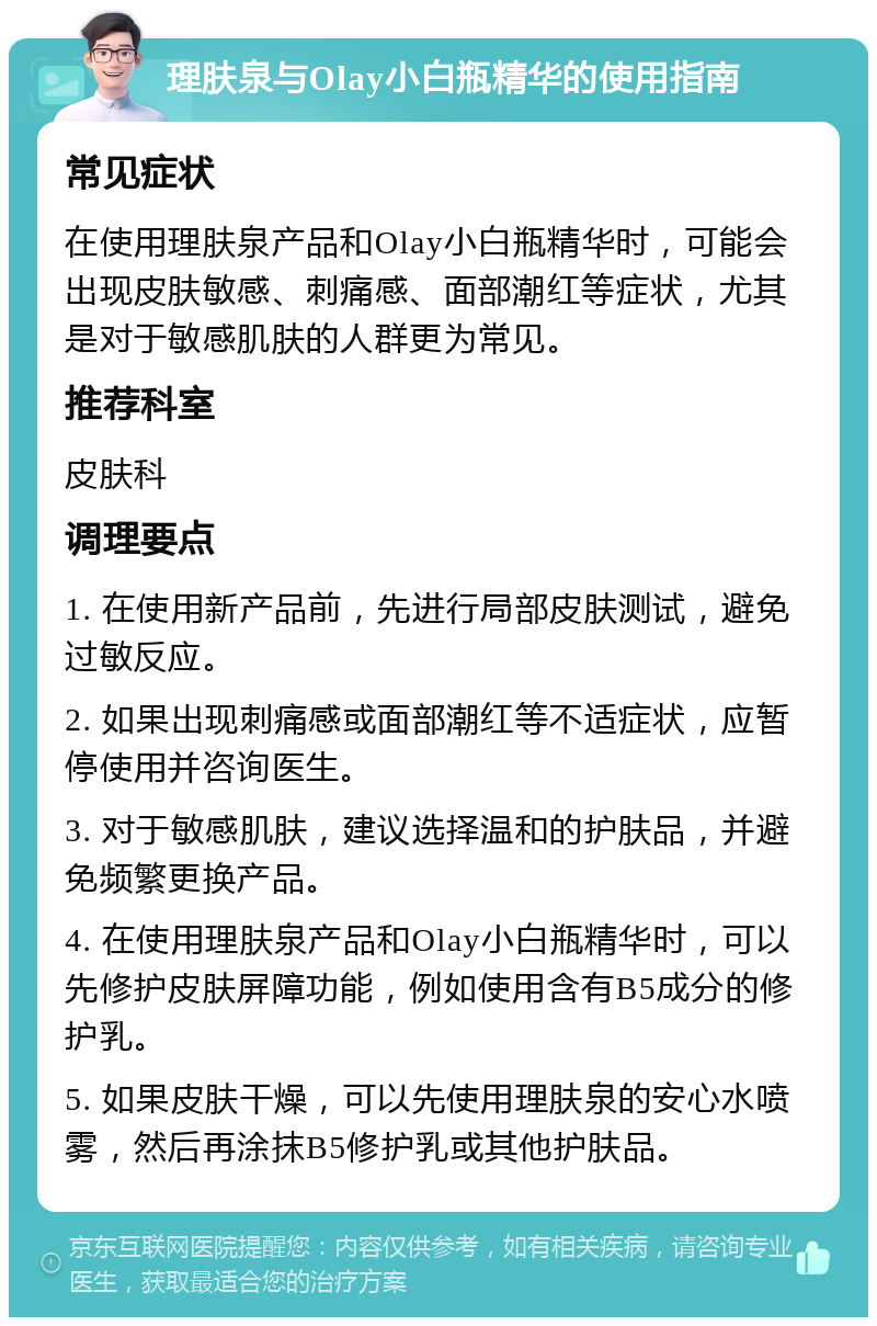 理肤泉与Olay小白瓶精华的使用指南 常见症状 在使用理肤泉产品和Olay小白瓶精华时，可能会出现皮肤敏感、刺痛感、面部潮红等症状，尤其是对于敏感肌肤的人群更为常见。 推荐科室 皮肤科 调理要点 1. 在使用新产品前，先进行局部皮肤测试，避免过敏反应。 2. 如果出现刺痛感或面部潮红等不适症状，应暂停使用并咨询医生。 3. 对于敏感肌肤，建议选择温和的护肤品，并避免频繁更换产品。 4. 在使用理肤泉产品和Olay小白瓶精华时，可以先修护皮肤屏障功能，例如使用含有B5成分的修护乳。 5. 如果皮肤干燥，可以先使用理肤泉的安心水喷雾，然后再涂抹B5修护乳或其他护肤品。