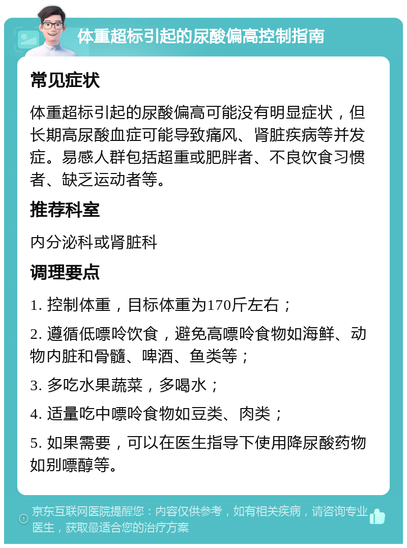 体重超标引起的尿酸偏高控制指南 常见症状 体重超标引起的尿酸偏高可能没有明显症状，但长期高尿酸血症可能导致痛风、肾脏疾病等并发症。易感人群包括超重或肥胖者、不良饮食习惯者、缺乏运动者等。 推荐科室 内分泌科或肾脏科 调理要点 1. 控制体重，目标体重为170斤左右； 2. 遵循低嘌呤饮食，避免高嘌呤食物如海鲜、动物内脏和骨髓、啤酒、鱼类等； 3. 多吃水果蔬菜，多喝水； 4. 适量吃中嘌呤食物如豆类、肉类； 5. 如果需要，可以在医生指导下使用降尿酸药物如别嘌醇等。