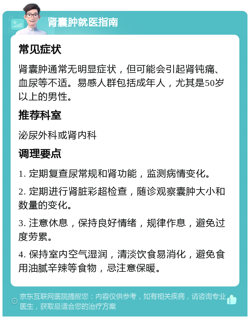 肾囊肿就医指南 常见症状 肾囊肿通常无明显症状，但可能会引起肾钝痛、血尿等不适。易感人群包括成年人，尤其是50岁以上的男性。 推荐科室 泌尿外科或肾内科 调理要点 1. 定期复查尿常规和肾功能，监测病情变化。 2. 定期进行肾脏彩超检查，随诊观察囊肿大小和数量的变化。 3. 注意休息，保持良好情绪，规律作息，避免过度劳累。 4. 保持室内空气湿润，清淡饮食易消化，避免食用油腻辛辣等食物，忌注意保暖。