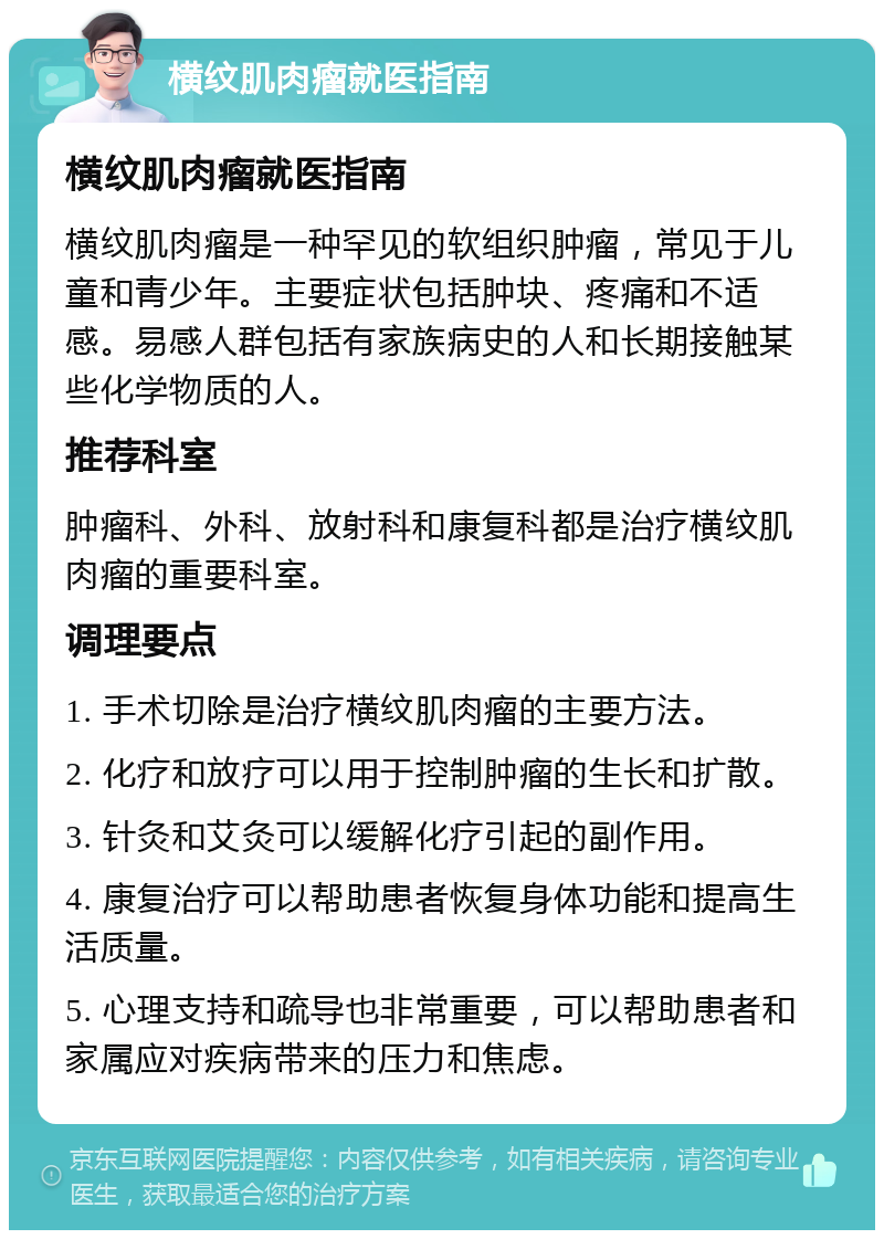 横纹肌肉瘤就医指南 横纹肌肉瘤就医指南 横纹肌肉瘤是一种罕见的软组织肿瘤，常见于儿童和青少年。主要症状包括肿块、疼痛和不适感。易感人群包括有家族病史的人和长期接触某些化学物质的人。 推荐科室 肿瘤科、外科、放射科和康复科都是治疗横纹肌肉瘤的重要科室。 调理要点 1. 手术切除是治疗横纹肌肉瘤的主要方法。 2. 化疗和放疗可以用于控制肿瘤的生长和扩散。 3. 针灸和艾灸可以缓解化疗引起的副作用。 4. 康复治疗可以帮助患者恢复身体功能和提高生活质量。 5. 心理支持和疏导也非常重要，可以帮助患者和家属应对疾病带来的压力和焦虑。