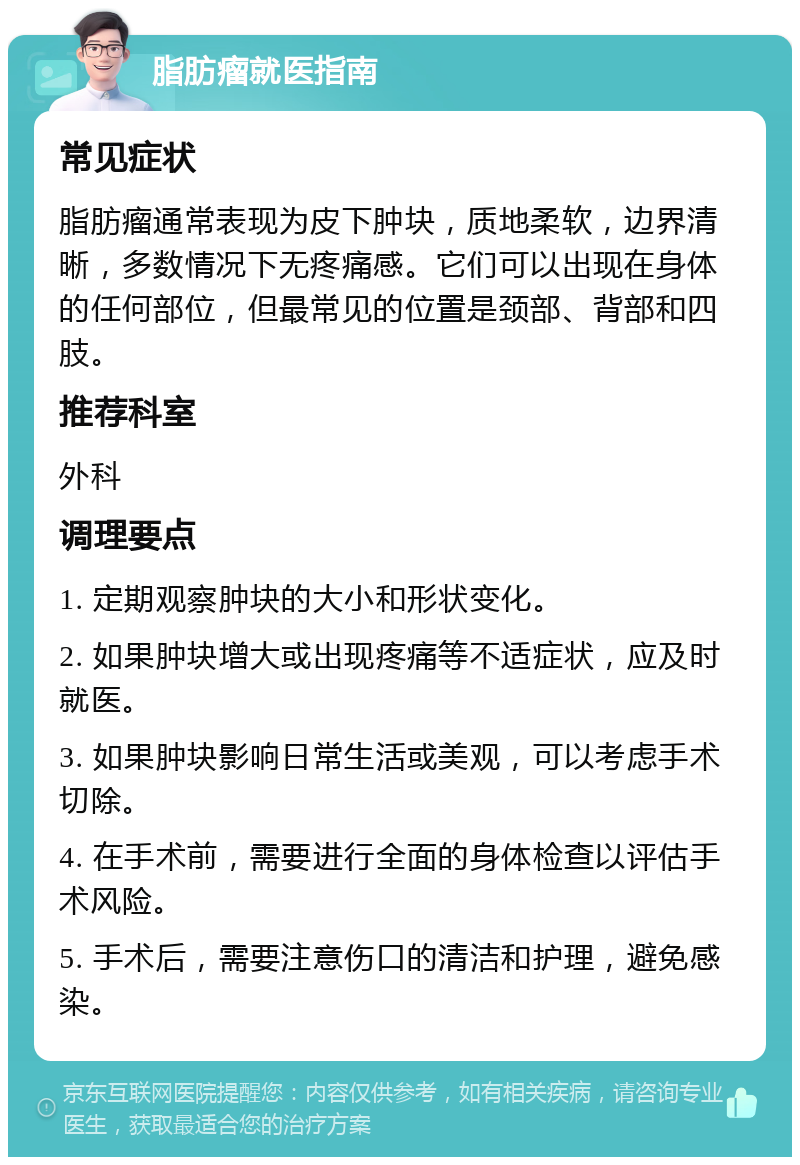 脂肪瘤就医指南 常见症状 脂肪瘤通常表现为皮下肿块，质地柔软，边界清晰，多数情况下无疼痛感。它们可以出现在身体的任何部位，但最常见的位置是颈部、背部和四肢。 推荐科室 外科 调理要点 1. 定期观察肿块的大小和形状变化。 2. 如果肿块增大或出现疼痛等不适症状，应及时就医。 3. 如果肿块影响日常生活或美观，可以考虑手术切除。 4. 在手术前，需要进行全面的身体检查以评估手术风险。 5. 手术后，需要注意伤口的清洁和护理，避免感染。