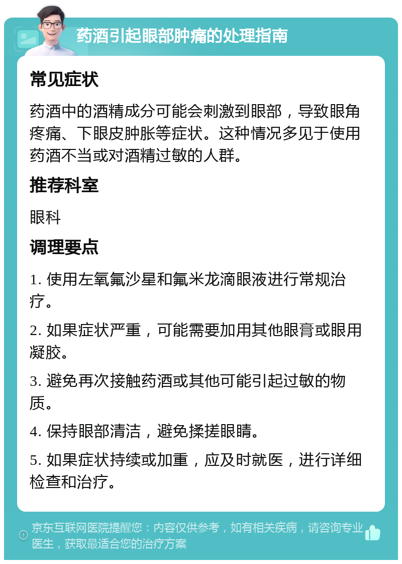 药酒引起眼部肿痛的处理指南 常见症状 药酒中的酒精成分可能会刺激到眼部，导致眼角疼痛、下眼皮肿胀等症状。这种情况多见于使用药酒不当或对酒精过敏的人群。 推荐科室 眼科 调理要点 1. 使用左氧氟沙星和氟米龙滴眼液进行常规治疗。 2. 如果症状严重，可能需要加用其他眼膏或眼用凝胶。 3. 避免再次接触药酒或其他可能引起过敏的物质。 4. 保持眼部清洁，避免揉搓眼睛。 5. 如果症状持续或加重，应及时就医，进行详细检查和治疗。